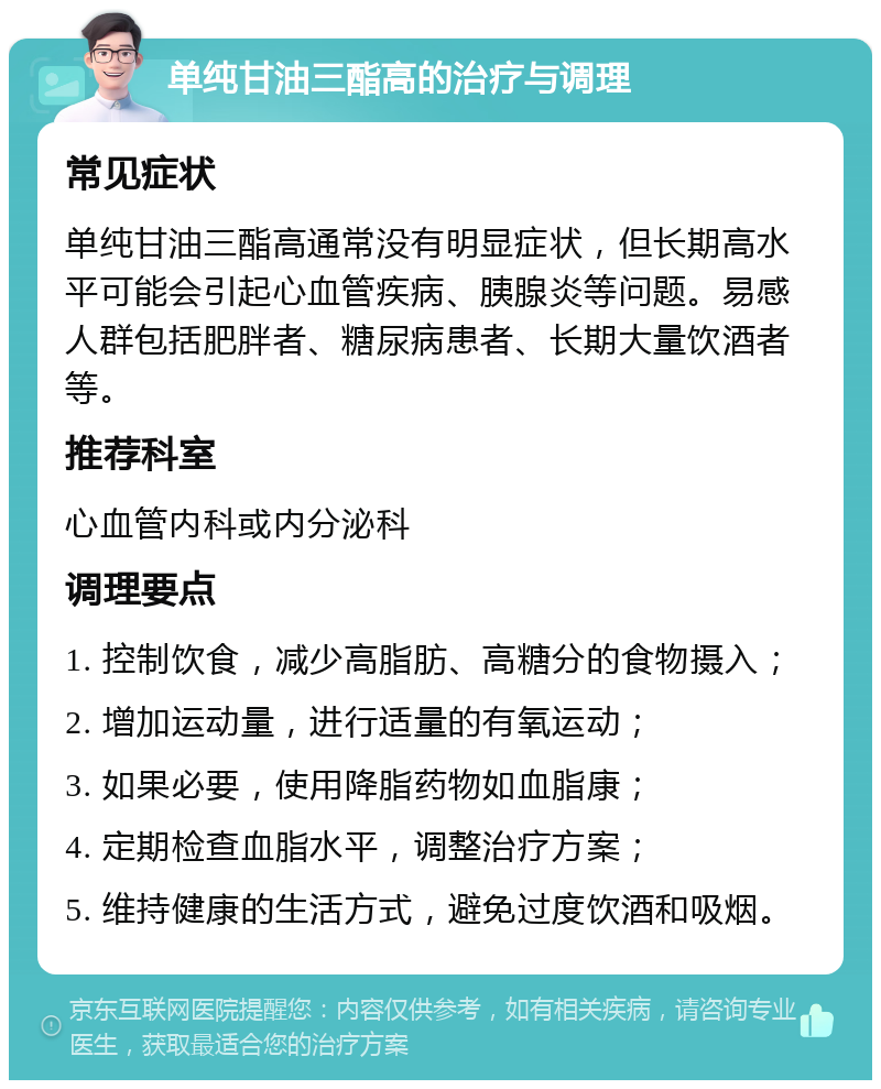 单纯甘油三酯高的治疗与调理 常见症状 单纯甘油三酯高通常没有明显症状，但长期高水平可能会引起心血管疾病、胰腺炎等问题。易感人群包括肥胖者、糖尿病患者、长期大量饮酒者等。 推荐科室 心血管内科或内分泌科 调理要点 1. 控制饮食，减少高脂肪、高糖分的食物摄入； 2. 增加运动量，进行适量的有氧运动； 3. 如果必要，使用降脂药物如血脂康； 4. 定期检查血脂水平，调整治疗方案； 5. 维持健康的生活方式，避免过度饮酒和吸烟。