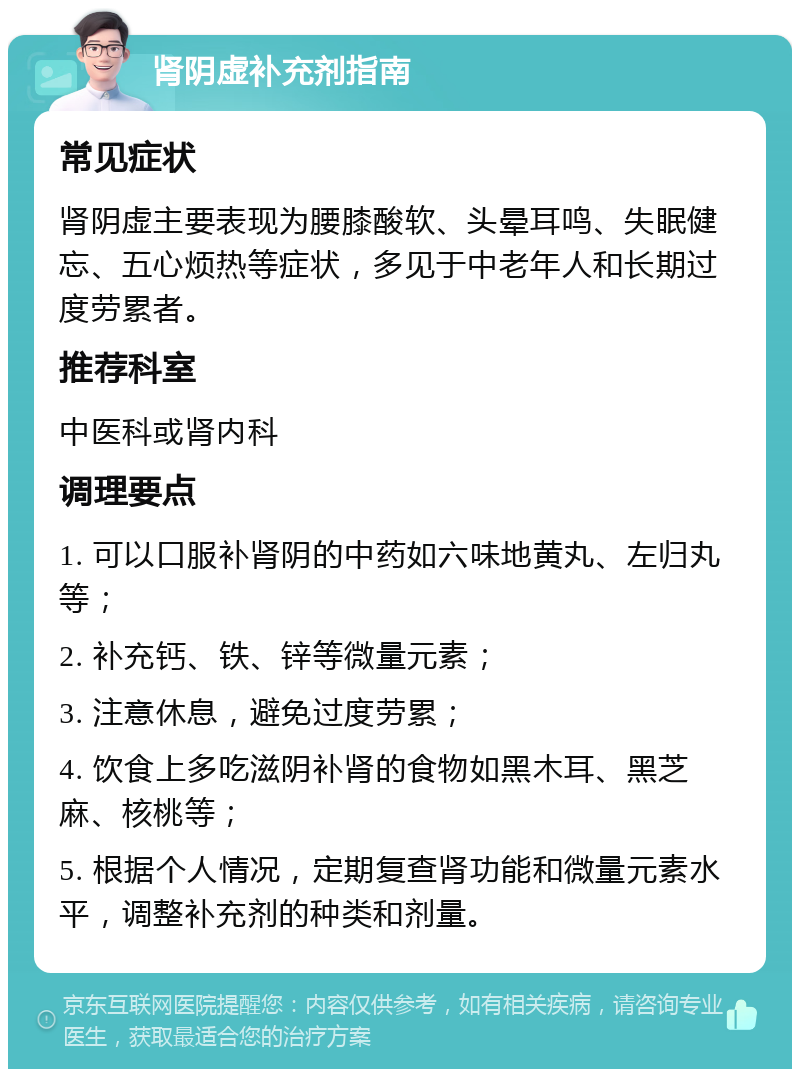 肾阴虚补充剂指南 常见症状 肾阴虚主要表现为腰膝酸软、头晕耳鸣、失眠健忘、五心烦热等症状，多见于中老年人和长期过度劳累者。 推荐科室 中医科或肾内科 调理要点 1. 可以口服补肾阴的中药如六味地黄丸、左归丸等； 2. 补充钙、铁、锌等微量元素； 3. 注意休息，避免过度劳累； 4. 饮食上多吃滋阴补肾的食物如黑木耳、黑芝麻、核桃等； 5. 根据个人情况，定期复查肾功能和微量元素水平，调整补充剂的种类和剂量。