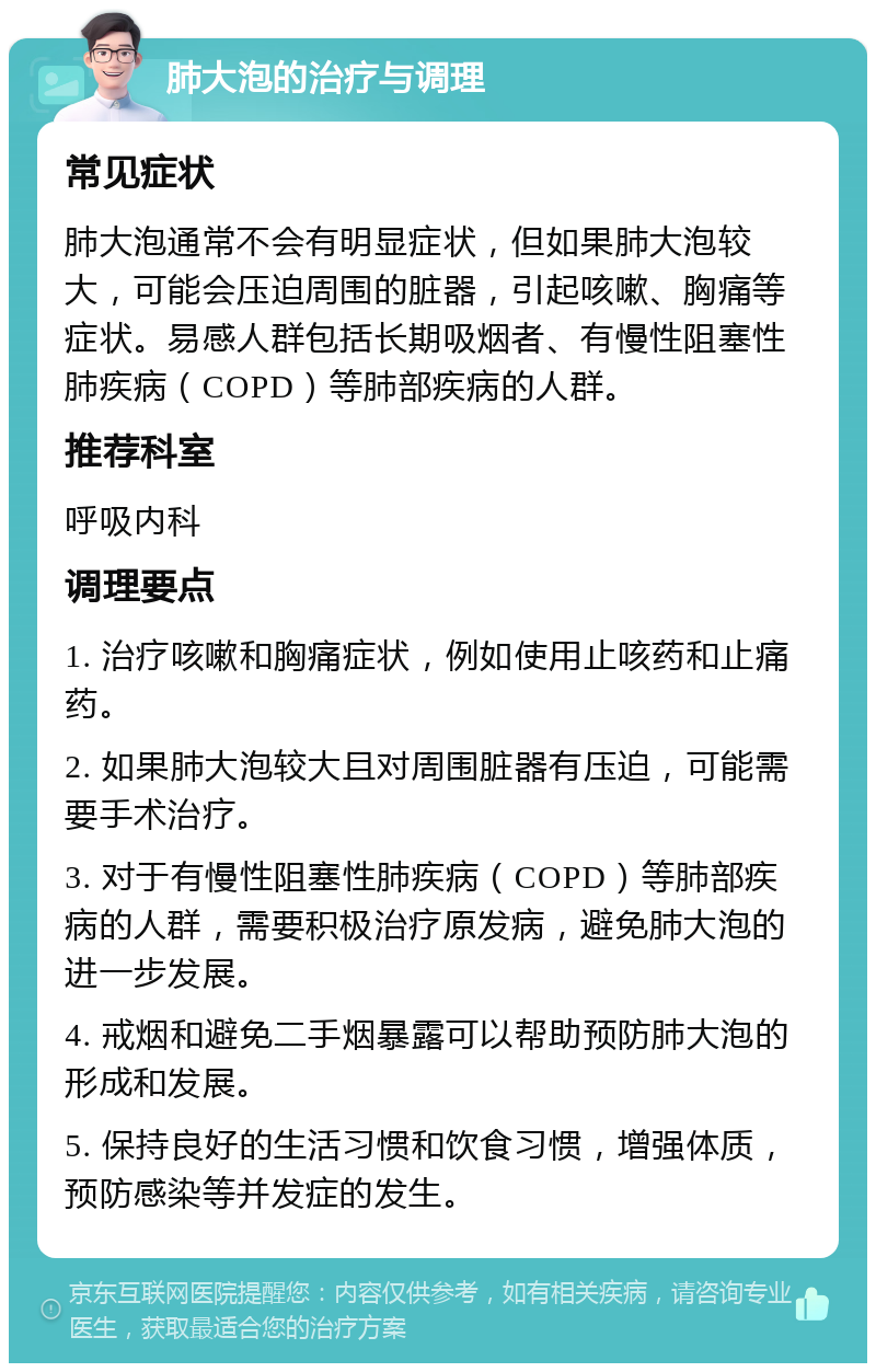 肺大泡的治疗与调理 常见症状 肺大泡通常不会有明显症状，但如果肺大泡较大，可能会压迫周围的脏器，引起咳嗽、胸痛等症状。易感人群包括长期吸烟者、有慢性阻塞性肺疾病（COPD）等肺部疾病的人群。 推荐科室 呼吸内科 调理要点 1. 治疗咳嗽和胸痛症状，例如使用止咳药和止痛药。 2. 如果肺大泡较大且对周围脏器有压迫，可能需要手术治疗。 3. 对于有慢性阻塞性肺疾病（COPD）等肺部疾病的人群，需要积极治疗原发病，避免肺大泡的进一步发展。 4. 戒烟和避免二手烟暴露可以帮助预防肺大泡的形成和发展。 5. 保持良好的生活习惯和饮食习惯，增强体质，预防感染等并发症的发生。