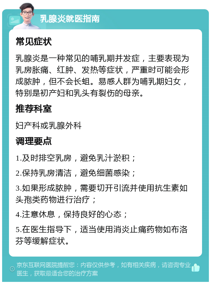 乳腺炎就医指南 常见症状 乳腺炎是一种常见的哺乳期并发症，主要表现为乳房胀痛、红肿、发热等症状，严重时可能会形成脓肿，但不会长蛆。易感人群为哺乳期妇女，特别是初产妇和乳头有裂伤的母亲。 推荐科室 妇产科或乳腺外科 调理要点 1.及时排空乳房，避免乳汁淤积； 2.保持乳房清洁，避免细菌感染； 3.如果形成脓肿，需要切开引流并使用抗生素如头孢类药物进行治疗； 4.注意休息，保持良好的心态； 5.在医生指导下，适当使用消炎止痛药物如布洛芬等缓解症状。