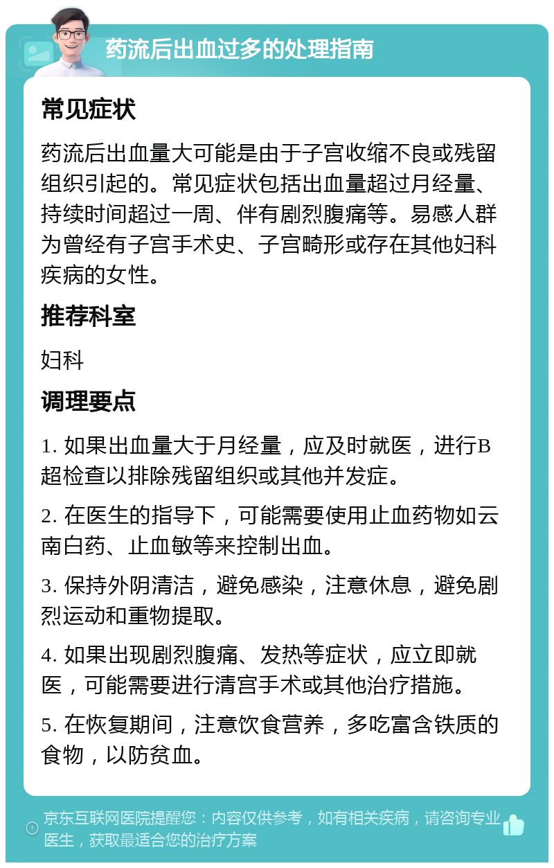 药流后出血过多的处理指南 常见症状 药流后出血量大可能是由于子宫收缩不良或残留组织引起的。常见症状包括出血量超过月经量、持续时间超过一周、伴有剧烈腹痛等。易感人群为曾经有子宫手术史、子宫畸形或存在其他妇科疾病的女性。 推荐科室 妇科 调理要点 1. 如果出血量大于月经量，应及时就医，进行B超检查以排除残留组织或其他并发症。 2. 在医生的指导下，可能需要使用止血药物如云南白药、止血敏等来控制出血。 3. 保持外阴清洁，避免感染，注意休息，避免剧烈运动和重物提取。 4. 如果出现剧烈腹痛、发热等症状，应立即就医，可能需要进行清宫手术或其他治疗措施。 5. 在恢复期间，注意饮食营养，多吃富含铁质的食物，以防贫血。