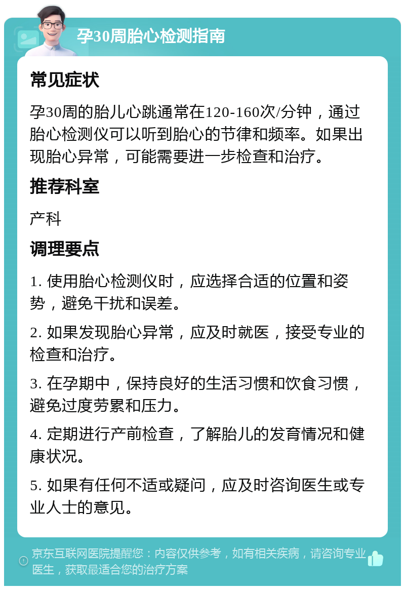 孕30周胎心检测指南 常见症状 孕30周的胎儿心跳通常在120-160次/分钟，通过胎心检测仪可以听到胎心的节律和频率。如果出现胎心异常，可能需要进一步检查和治疗。 推荐科室 产科 调理要点 1. 使用胎心检测仪时，应选择合适的位置和姿势，避免干扰和误差。 2. 如果发现胎心异常，应及时就医，接受专业的检查和治疗。 3. 在孕期中，保持良好的生活习惯和饮食习惯，避免过度劳累和压力。 4. 定期进行产前检查，了解胎儿的发育情况和健康状况。 5. 如果有任何不适或疑问，应及时咨询医生或专业人士的意见。