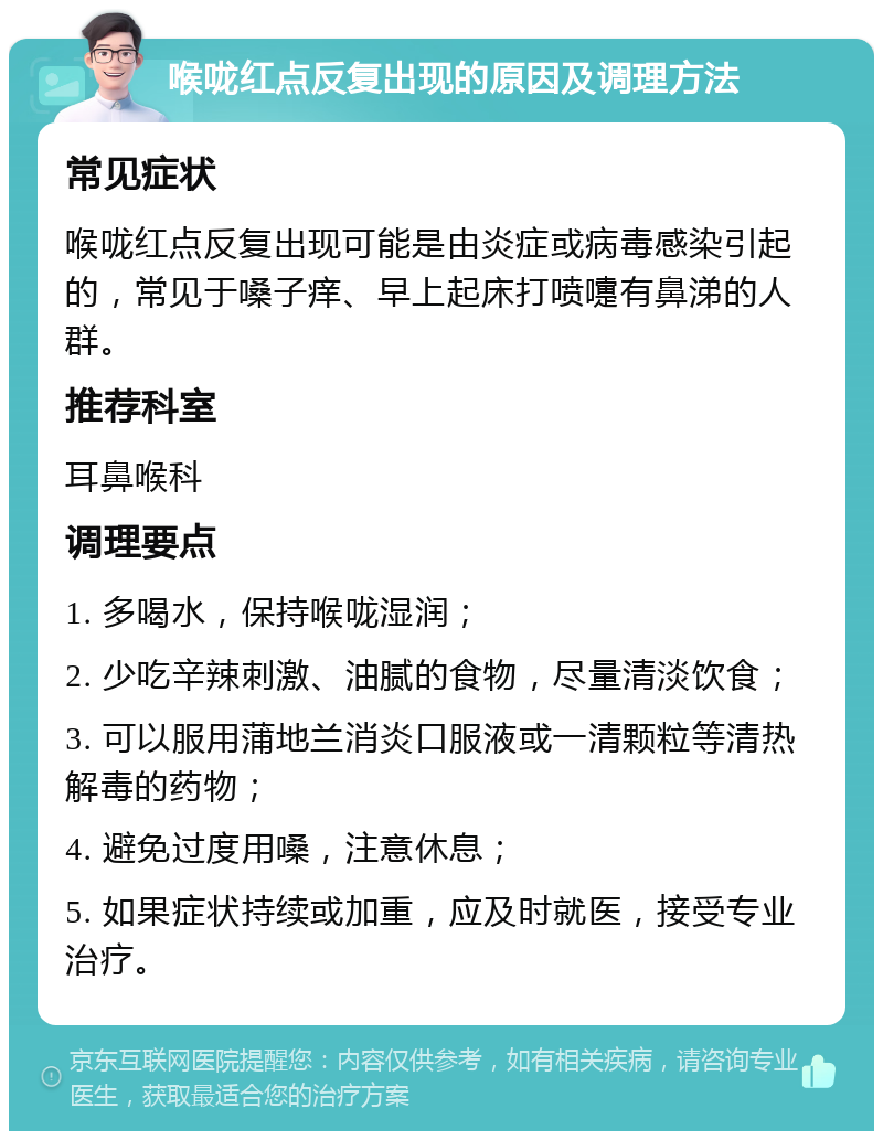 喉咙红点反复出现的原因及调理方法 常见症状 喉咙红点反复出现可能是由炎症或病毒感染引起的，常见于嗓子痒、早上起床打喷嚏有鼻涕的人群。 推荐科室 耳鼻喉科 调理要点 1. 多喝水，保持喉咙湿润； 2. 少吃辛辣刺激、油腻的食物，尽量清淡饮食； 3. 可以服用蒲地兰消炎口服液或一清颗粒等清热解毒的药物； 4. 避免过度用嗓，注意休息； 5. 如果症状持续或加重，应及时就医，接受专业治疗。