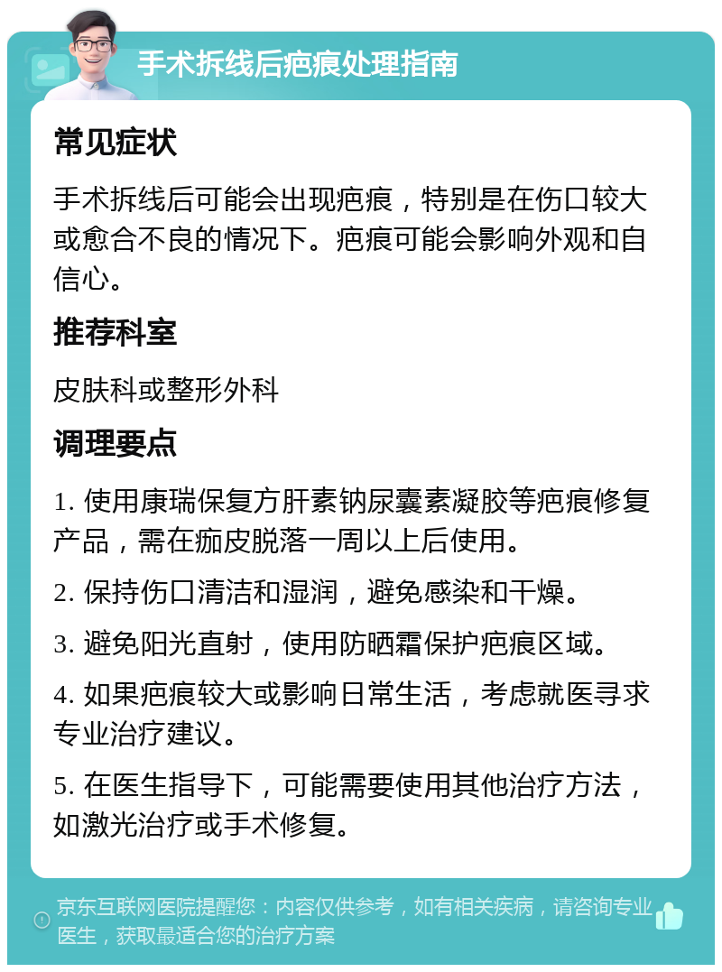 手术拆线后疤痕处理指南 常见症状 手术拆线后可能会出现疤痕，特别是在伤口较大或愈合不良的情况下。疤痕可能会影响外观和自信心。 推荐科室 皮肤科或整形外科 调理要点 1. 使用康瑞保复方肝素钠尿囊素凝胶等疤痕修复产品，需在痂皮脱落一周以上后使用。 2. 保持伤口清洁和湿润，避免感染和干燥。 3. 避免阳光直射，使用防晒霜保护疤痕区域。 4. 如果疤痕较大或影响日常生活，考虑就医寻求专业治疗建议。 5. 在医生指导下，可能需要使用其他治疗方法，如激光治疗或手术修复。