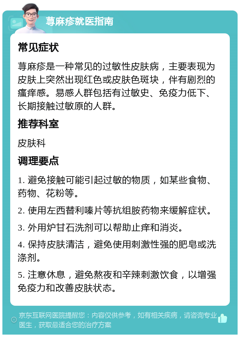 荨麻疹就医指南 常见症状 荨麻疹是一种常见的过敏性皮肤病，主要表现为皮肤上突然出现红色或皮肤色斑块，伴有剧烈的瘙痒感。易感人群包括有过敏史、免疫力低下、长期接触过敏原的人群。 推荐科室 皮肤科 调理要点 1. 避免接触可能引起过敏的物质，如某些食物、药物、花粉等。 2. 使用左西替利嗪片等抗组胺药物来缓解症状。 3. 外用炉甘石洗剂可以帮助止痒和消炎。 4. 保持皮肤清洁，避免使用刺激性强的肥皂或洗涤剂。 5. 注意休息，避免熬夜和辛辣刺激饮食，以增强免疫力和改善皮肤状态。