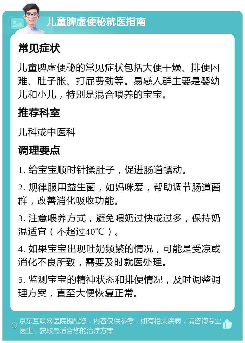 儿童脾虚便秘就医指南 常见症状 儿童脾虚便秘的常见症状包括大便干燥、排便困难、肚子胀、打屁费劲等。易感人群主要是婴幼儿和小儿，特别是混合喂养的宝宝。 推荐科室 儿科或中医科 调理要点 1. 给宝宝顺时针揉肚子，促进肠道蠕动。 2. 规律服用益生菌，如妈咪爱，帮助调节肠道菌群，改善消化吸收功能。 3. 注意喂养方式，避免喂奶过快或过多，保持奶温适宜（不超过40℃）。 4. 如果宝宝出现吐奶频繁的情况，可能是受凉或消化不良所致，需要及时就医处理。 5. 监测宝宝的精神状态和排便情况，及时调整调理方案，直至大便恢复正常。