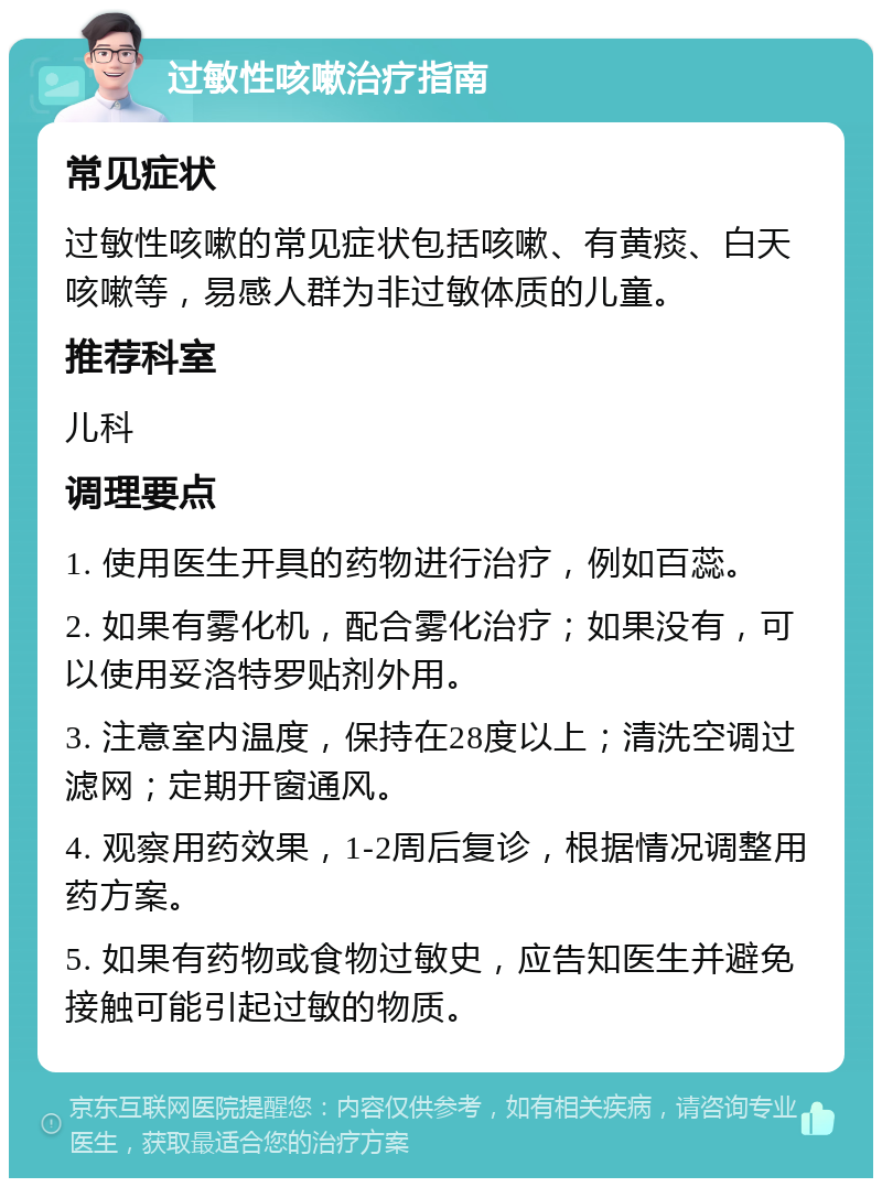 过敏性咳嗽治疗指南 常见症状 过敏性咳嗽的常见症状包括咳嗽、有黄痰、白天咳嗽等，易感人群为非过敏体质的儿童。 推荐科室 儿科 调理要点 1. 使用医生开具的药物进行治疗，例如百蕊。 2. 如果有雾化机，配合雾化治疗；如果没有，可以使用妥洛特罗贴剂外用。 3. 注意室内温度，保持在28度以上；清洗空调过滤网；定期开窗通风。 4. 观察用药效果，1-2周后复诊，根据情况调整用药方案。 5. 如果有药物或食物过敏史，应告知医生并避免接触可能引起过敏的物质。