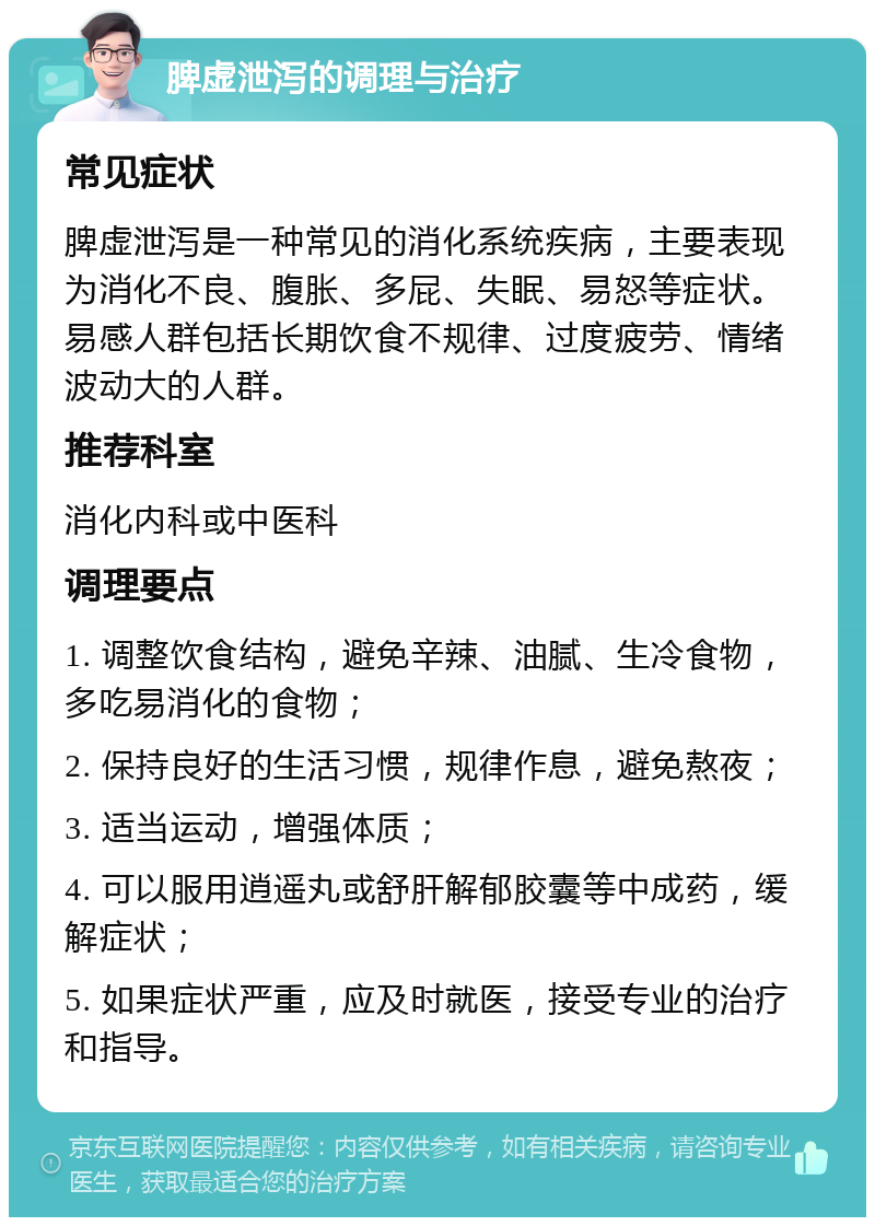 脾虚泄泻的调理与治疗 常见症状 脾虚泄泻是一种常见的消化系统疾病，主要表现为消化不良、腹胀、多屁、失眠、易怒等症状。易感人群包括长期饮食不规律、过度疲劳、情绪波动大的人群。 推荐科室 消化内科或中医科 调理要点 1. 调整饮食结构，避免辛辣、油腻、生冷食物，多吃易消化的食物； 2. 保持良好的生活习惯，规律作息，避免熬夜； 3. 适当运动，增强体质； 4. 可以服用逍遥丸或舒肝解郁胶囊等中成药，缓解症状； 5. 如果症状严重，应及时就医，接受专业的治疗和指导。