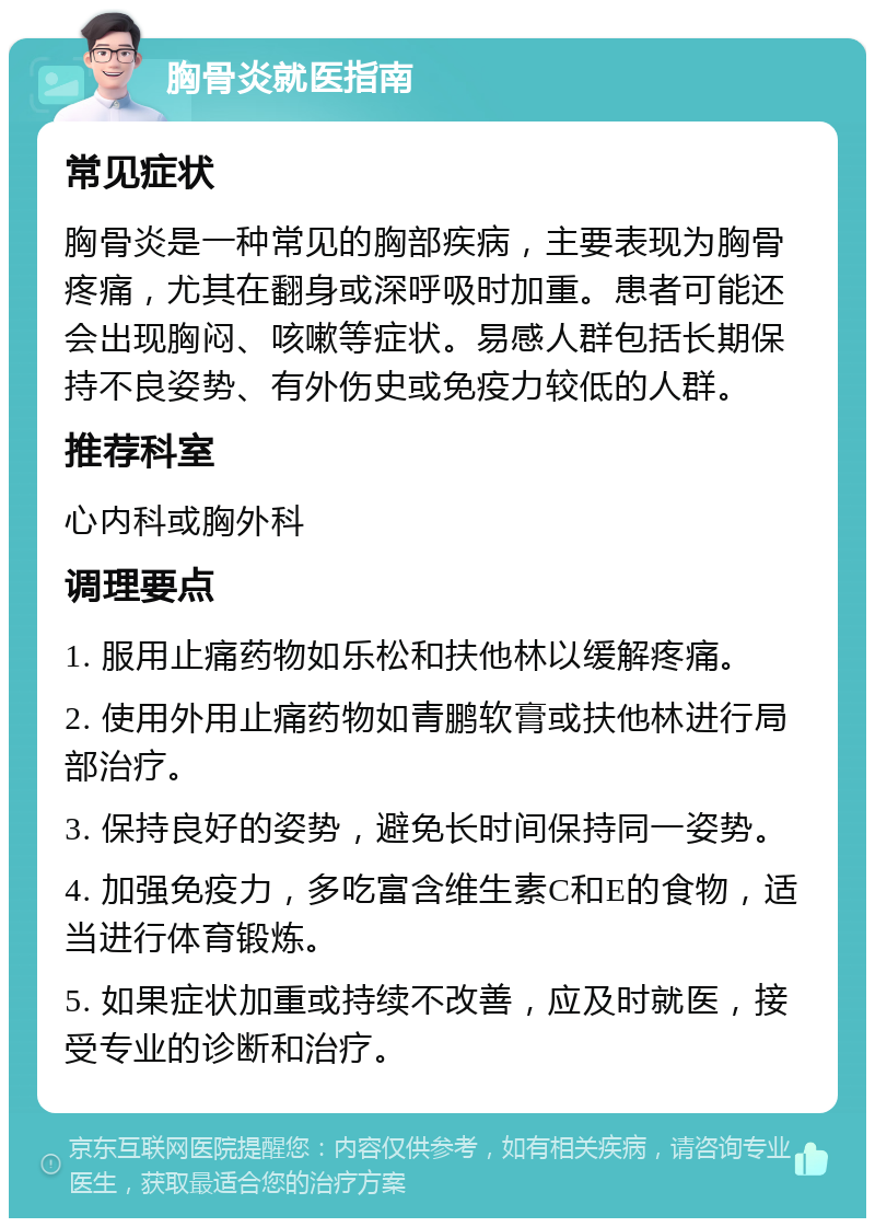 胸骨炎就医指南 常见症状 胸骨炎是一种常见的胸部疾病，主要表现为胸骨疼痛，尤其在翻身或深呼吸时加重。患者可能还会出现胸闷、咳嗽等症状。易感人群包括长期保持不良姿势、有外伤史或免疫力较低的人群。 推荐科室 心内科或胸外科 调理要点 1. 服用止痛药物如乐松和扶他林以缓解疼痛。 2. 使用外用止痛药物如青鹏软膏或扶他林进行局部治疗。 3. 保持良好的姿势，避免长时间保持同一姿势。 4. 加强免疫力，多吃富含维生素C和E的食物，适当进行体育锻炼。 5. 如果症状加重或持续不改善，应及时就医，接受专业的诊断和治疗。