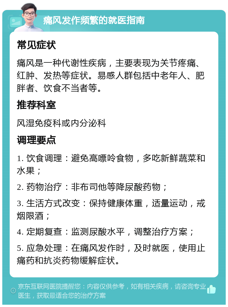 痛风发作频繁的就医指南 常见症状 痛风是一种代谢性疾病，主要表现为关节疼痛、红肿、发热等症状。易感人群包括中老年人、肥胖者、饮食不当者等。 推荐科室 风湿免疫科或内分泌科 调理要点 1. 饮食调理：避免高嘌呤食物，多吃新鲜蔬菜和水果； 2. 药物治疗：非布司他等降尿酸药物； 3. 生活方式改变：保持健康体重，适量运动，戒烟限酒； 4. 定期复查：监测尿酸水平，调整治疗方案； 5. 应急处理：在痛风发作时，及时就医，使用止痛药和抗炎药物缓解症状。