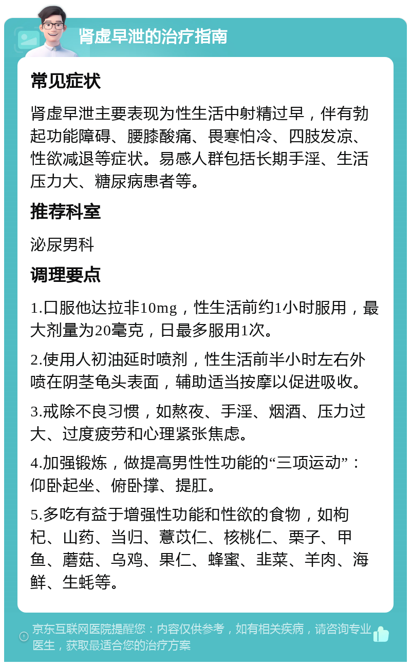 肾虚早泄的治疗指南 常见症状 肾虚早泄主要表现为性生活中射精过早，伴有勃起功能障碍、腰膝酸痛、畏寒怕冷、四肢发凉、性欲减退等症状。易感人群包括长期手淫、生活压力大、糖尿病患者等。 推荐科室 泌尿男科 调理要点 1.口服他达拉非10mg，性生活前约1小时服用，最大剂量为20毫克，日最多服用1次。 2.使用人初油延时喷剂，性生活前半小时左右外喷在阴茎龟头表面，辅助适当按摩以促进吸收。 3.戒除不良习惯，如熬夜、手淫、烟酒、压力过大、过度疲劳和心理紧张焦虑。 4.加强锻炼，做提高男性性功能的“三项运动”：仰卧起坐、俯卧撑、提肛。 5.多吃有益于增强性功能和性欲的食物，如枸杞、山药、当归、薏苡仁、核桃仁、栗子、甲鱼、蘑菇、乌鸡、果仁、蜂蜜、韭菜、羊肉、海鲜、生蚝等。