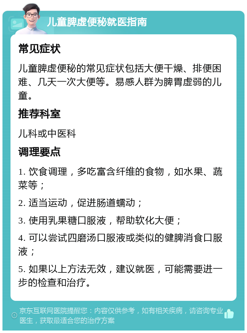 儿童脾虚便秘就医指南 常见症状 儿童脾虚便秘的常见症状包括大便干燥、排便困难、几天一次大便等。易感人群为脾胃虚弱的儿童。 推荐科室 儿科或中医科 调理要点 1. 饮食调理，多吃富含纤维的食物，如水果、蔬菜等； 2. 适当运动，促进肠道蠕动； 3. 使用乳果糖口服液，帮助软化大便； 4. 可以尝试四磨汤口服液或类似的健脾消食口服液； 5. 如果以上方法无效，建议就医，可能需要进一步的检查和治疗。