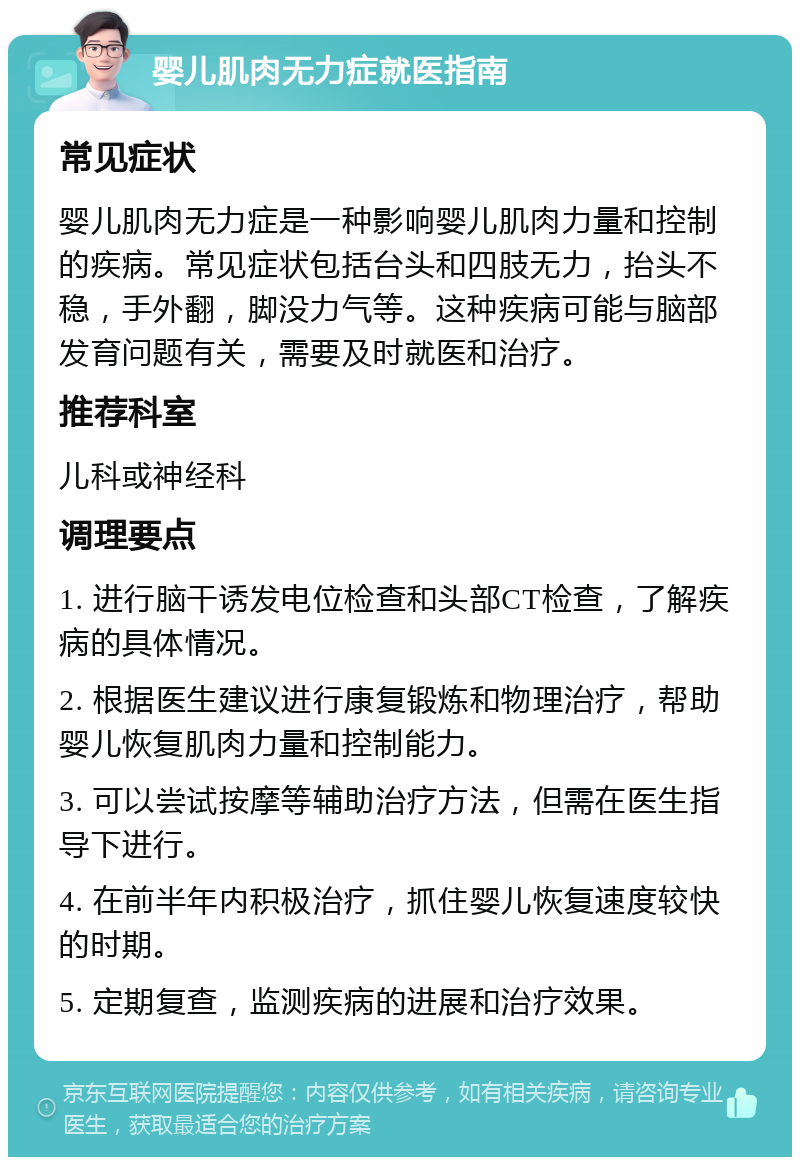 婴儿肌肉无力症就医指南 常见症状 婴儿肌肉无力症是一种影响婴儿肌肉力量和控制的疾病。常见症状包括台头和四肢无力，抬头不稳，手外翻，脚没力气等。这种疾病可能与脑部发育问题有关，需要及时就医和治疗。 推荐科室 儿科或神经科 调理要点 1. 进行脑干诱发电位检查和头部CT检查，了解疾病的具体情况。 2. 根据医生建议进行康复锻炼和物理治疗，帮助婴儿恢复肌肉力量和控制能力。 3. 可以尝试按摩等辅助治疗方法，但需在医生指导下进行。 4. 在前半年内积极治疗，抓住婴儿恢复速度较快的时期。 5. 定期复查，监测疾病的进展和治疗效果。