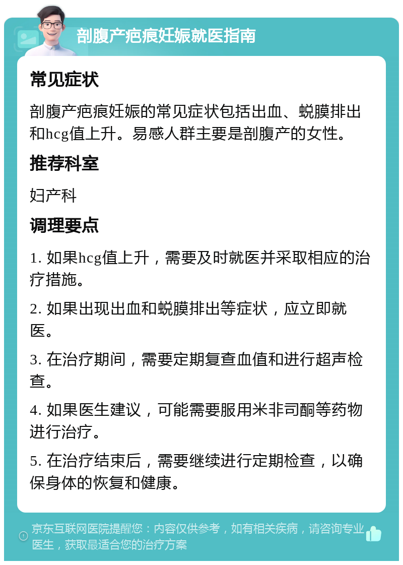 剖腹产疤痕妊娠就医指南 常见症状 剖腹产疤痕妊娠的常见症状包括出血、蜕膜排出和hcg值上升。易感人群主要是剖腹产的女性。 推荐科室 妇产科 调理要点 1. 如果hcg值上升，需要及时就医并采取相应的治疗措施。 2. 如果出现出血和蜕膜排出等症状，应立即就医。 3. 在治疗期间，需要定期复查血值和进行超声检查。 4. 如果医生建议，可能需要服用米非司酮等药物进行治疗。 5. 在治疗结束后，需要继续进行定期检查，以确保身体的恢复和健康。