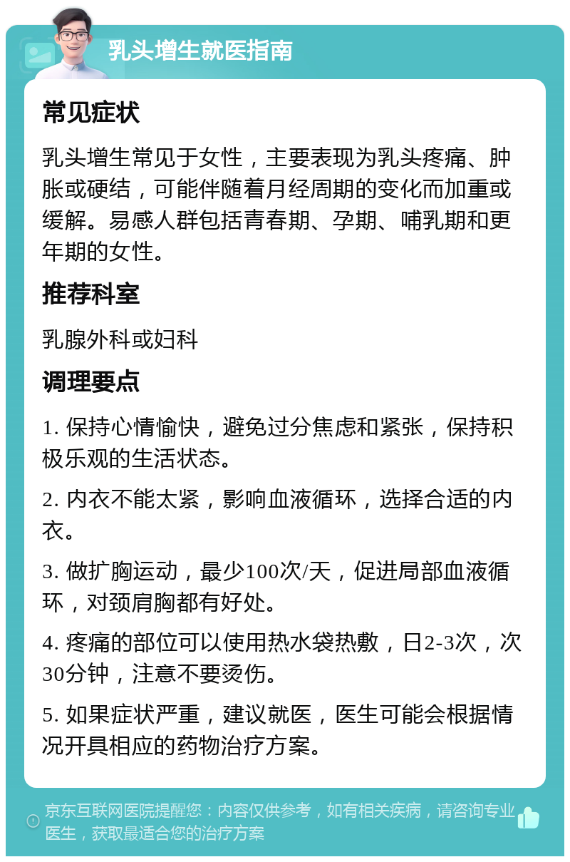 乳头增生就医指南 常见症状 乳头增生常见于女性，主要表现为乳头疼痛、肿胀或硬结，可能伴随着月经周期的变化而加重或缓解。易感人群包括青春期、孕期、哺乳期和更年期的女性。 推荐科室 乳腺外科或妇科 调理要点 1. 保持心情愉快，避免过分焦虑和紧张，保持积极乐观的生活状态。 2. 内衣不能太紧，影响血液循环，选择合适的内衣。 3. 做扩胸运动，最少100次/天，促进局部血液循环，对颈肩胸都有好处。 4. 疼痛的部位可以使用热水袋热敷，日2-3次，次30分钟，注意不要烫伤。 5. 如果症状严重，建议就医，医生可能会根据情况开具相应的药物治疗方案。