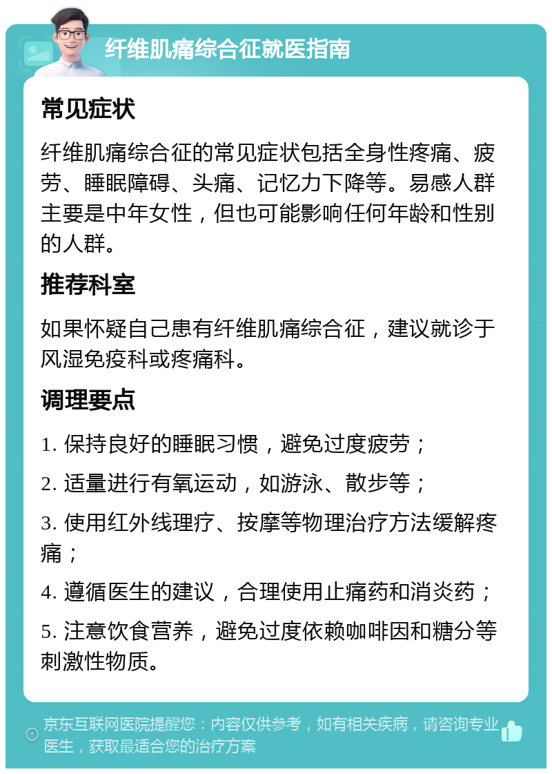 纤维肌痛综合征就医指南 常见症状 纤维肌痛综合征的常见症状包括全身性疼痛、疲劳、睡眠障碍、头痛、记忆力下降等。易感人群主要是中年女性，但也可能影响任何年龄和性别的人群。 推荐科室 如果怀疑自己患有纤维肌痛综合征，建议就诊于风湿免疫科或疼痛科。 调理要点 1. 保持良好的睡眠习惯，避免过度疲劳； 2. 适量进行有氧运动，如游泳、散步等； 3. 使用红外线理疗、按摩等物理治疗方法缓解疼痛； 4. 遵循医生的建议，合理使用止痛药和消炎药； 5. 注意饮食营养，避免过度依赖咖啡因和糖分等刺激性物质。