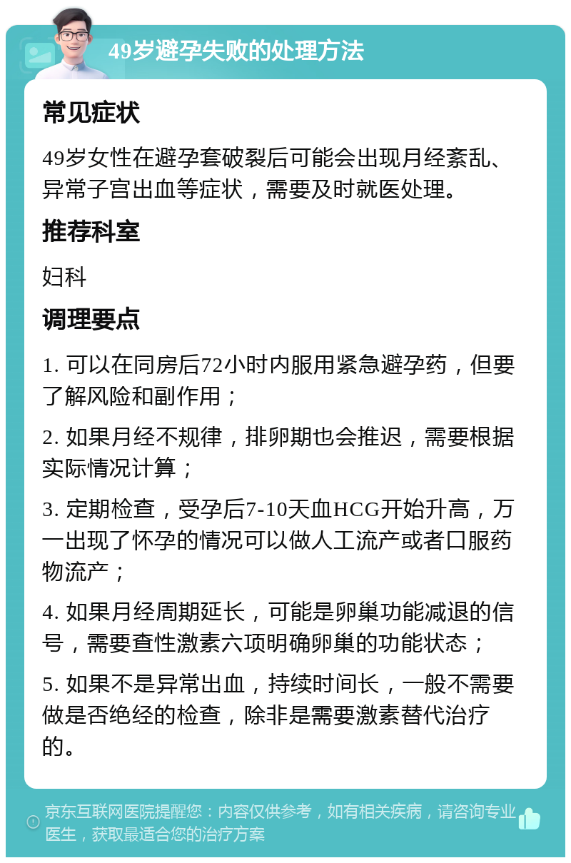 49岁避孕失败的处理方法 常见症状 49岁女性在避孕套破裂后可能会出现月经紊乱、异常子宫出血等症状，需要及时就医处理。 推荐科室 妇科 调理要点 1. 可以在同房后72小时内服用紧急避孕药，但要了解风险和副作用； 2. 如果月经不规律，排卵期也会推迟，需要根据实际情况计算； 3. 定期检查，受孕后7-10天血HCG开始升高，万一出现了怀孕的情况可以做人工流产或者口服药物流产； 4. 如果月经周期延长，可能是卵巢功能减退的信号，需要查性激素六项明确卵巢的功能状态； 5. 如果不是异常出血，持续时间长，一般不需要做是否绝经的检查，除非是需要激素替代治疗的。