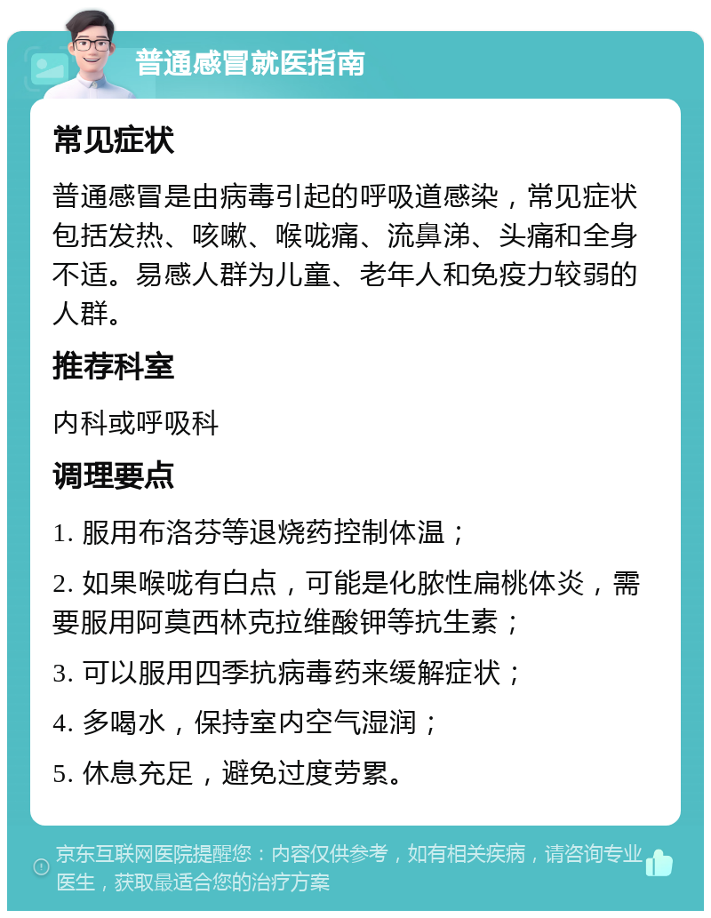 普通感冒就医指南 常见症状 普通感冒是由病毒引起的呼吸道感染，常见症状包括发热、咳嗽、喉咙痛、流鼻涕、头痛和全身不适。易感人群为儿童、老年人和免疫力较弱的人群。 推荐科室 内科或呼吸科 调理要点 1. 服用布洛芬等退烧药控制体温； 2. 如果喉咙有白点，可能是化脓性扁桃体炎，需要服用阿莫西林克拉维酸钾等抗生素； 3. 可以服用四季抗病毒药来缓解症状； 4. 多喝水，保持室内空气湿润； 5. 休息充足，避免过度劳累。