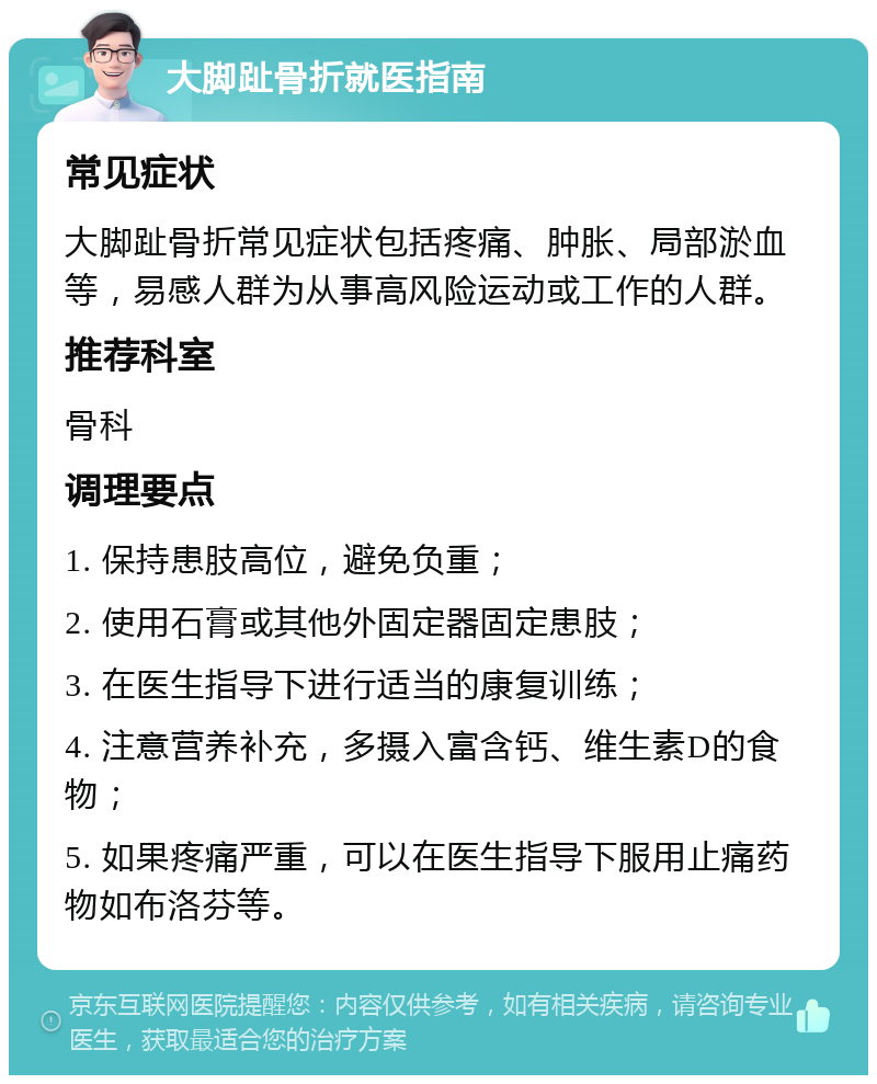 大脚趾骨折就医指南 常见症状 大脚趾骨折常见症状包括疼痛、肿胀、局部淤血等，易感人群为从事高风险运动或工作的人群。 推荐科室 骨科 调理要点 1. 保持患肢高位，避免负重； 2. 使用石膏或其他外固定器固定患肢； 3. 在医生指导下进行适当的康复训练； 4. 注意营养补充，多摄入富含钙、维生素D的食物； 5. 如果疼痛严重，可以在医生指导下服用止痛药物如布洛芬等。