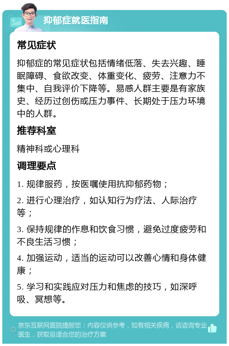 抑郁症就医指南 常见症状 抑郁症的常见症状包括情绪低落、失去兴趣、睡眠障碍、食欲改变、体重变化、疲劳、注意力不集中、自我评价下降等。易感人群主要是有家族史、经历过创伤或压力事件、长期处于压力环境中的人群。 推荐科室 精神科或心理科 调理要点 1. 规律服药，按医嘱使用抗抑郁药物； 2. 进行心理治疗，如认知行为疗法、人际治疗等； 3. 保持规律的作息和饮食习惯，避免过度疲劳和不良生活习惯； 4. 加强运动，适当的运动可以改善心情和身体健康； 5. 学习和实践应对压力和焦虑的技巧，如深呼吸、冥想等。