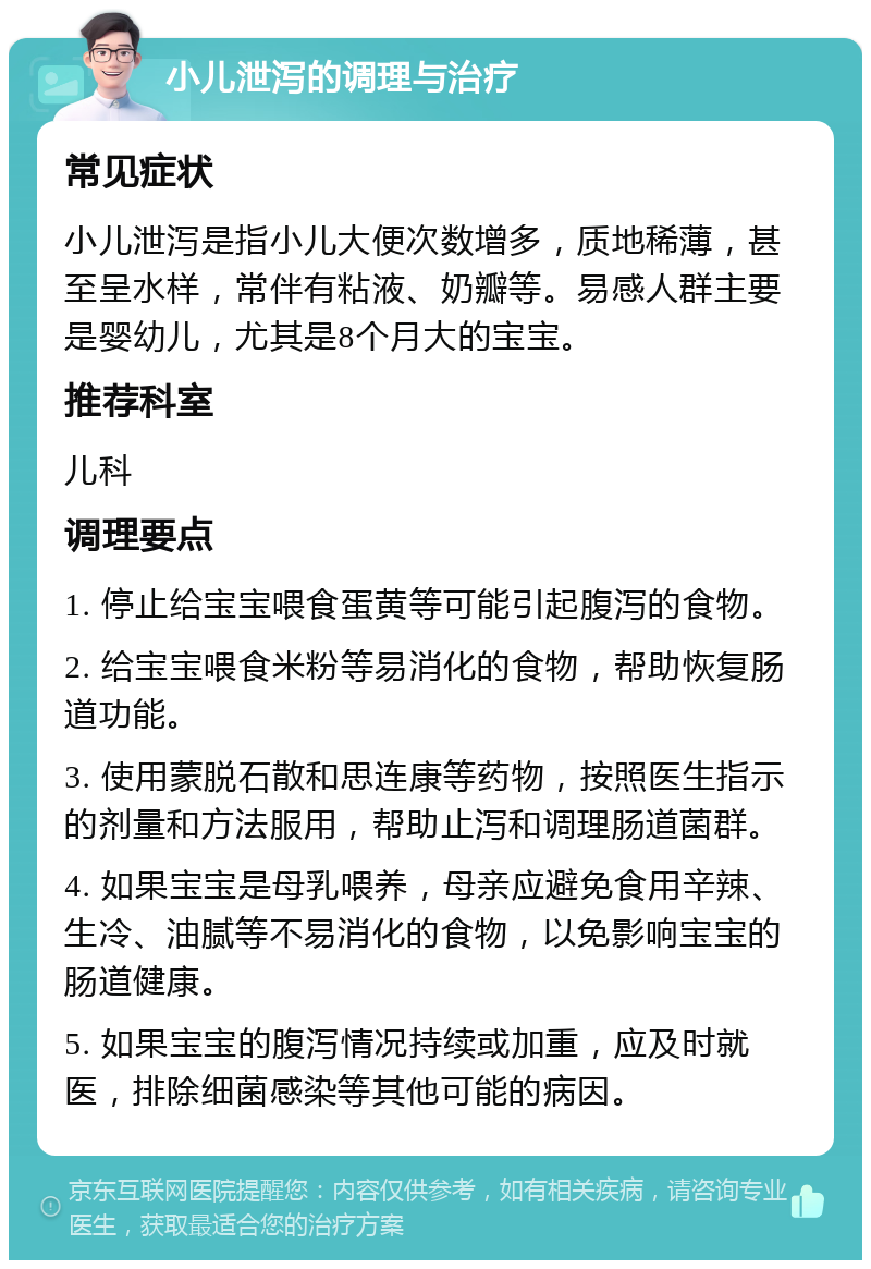 小儿泄泻的调理与治疗 常见症状 小儿泄泻是指小儿大便次数增多，质地稀薄，甚至呈水样，常伴有粘液、奶瓣等。易感人群主要是婴幼儿，尤其是8个月大的宝宝。 推荐科室 儿科 调理要点 1. 停止给宝宝喂食蛋黄等可能引起腹泻的食物。 2. 给宝宝喂食米粉等易消化的食物，帮助恢复肠道功能。 3. 使用蒙脱石散和思连康等药物，按照医生指示的剂量和方法服用，帮助止泻和调理肠道菌群。 4. 如果宝宝是母乳喂养，母亲应避免食用辛辣、生冷、油腻等不易消化的食物，以免影响宝宝的肠道健康。 5. 如果宝宝的腹泻情况持续或加重，应及时就医，排除细菌感染等其他可能的病因。