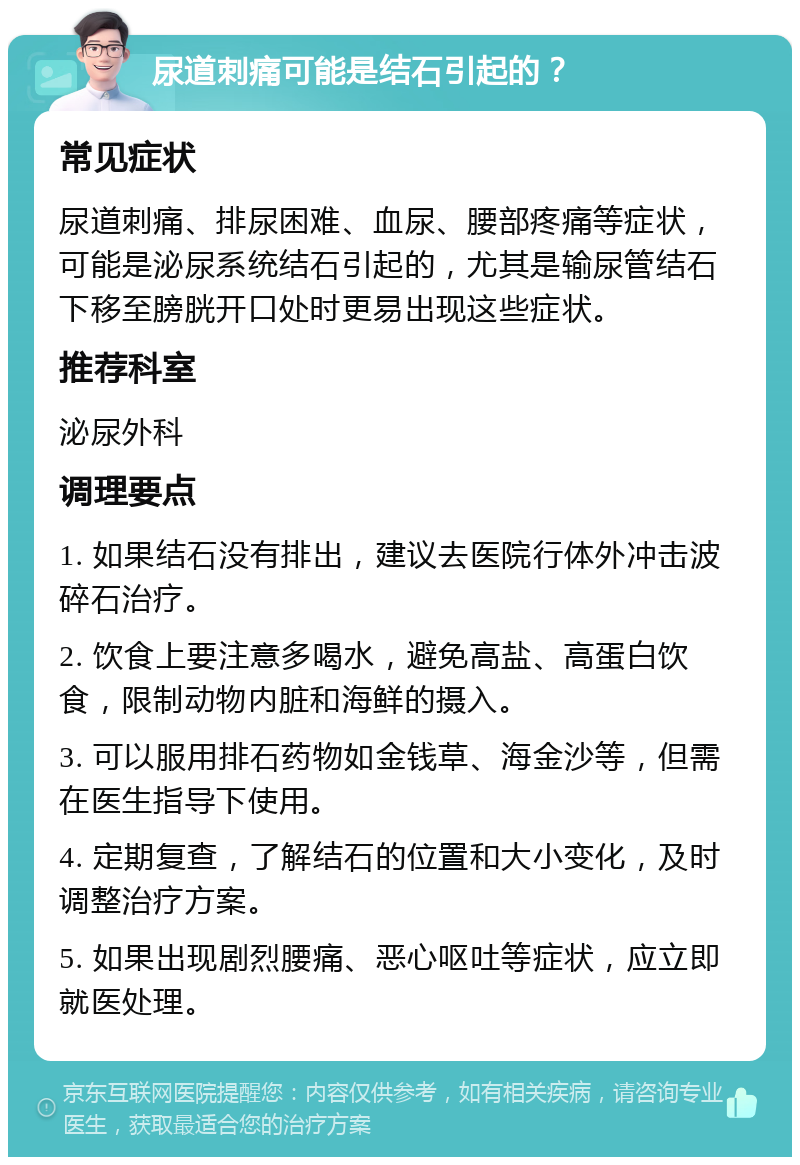 尿道刺痛可能是结石引起的？ 常见症状 尿道刺痛、排尿困难、血尿、腰部疼痛等症状，可能是泌尿系统结石引起的，尤其是输尿管结石下移至膀胱开口处时更易出现这些症状。 推荐科室 泌尿外科 调理要点 1. 如果结石没有排出，建议去医院行体外冲击波碎石治疗。 2. 饮食上要注意多喝水，避免高盐、高蛋白饮食，限制动物内脏和海鲜的摄入。 3. 可以服用排石药物如金钱草、海金沙等，但需在医生指导下使用。 4. 定期复查，了解结石的位置和大小变化，及时调整治疗方案。 5. 如果出现剧烈腰痛、恶心呕吐等症状，应立即就医处理。