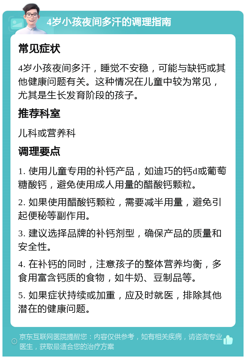 4岁小孩夜间多汗的调理指南 常见症状 4岁小孩夜间多汗，睡觉不安稳，可能与缺钙或其他健康问题有关。这种情况在儿童中较为常见，尤其是生长发育阶段的孩子。 推荐科室 儿科或营养科 调理要点 1. 使用儿童专用的补钙产品，如迪巧的钙d或葡萄糖酸钙，避免使用成人用量的醋酸钙颗粒。 2. 如果使用醋酸钙颗粒，需要减半用量，避免引起便秘等副作用。 3. 建议选择品牌的补钙剂型，确保产品的质量和安全性。 4. 在补钙的同时，注意孩子的整体营养均衡，多食用富含钙质的食物，如牛奶、豆制品等。 5. 如果症状持续或加重，应及时就医，排除其他潜在的健康问题。