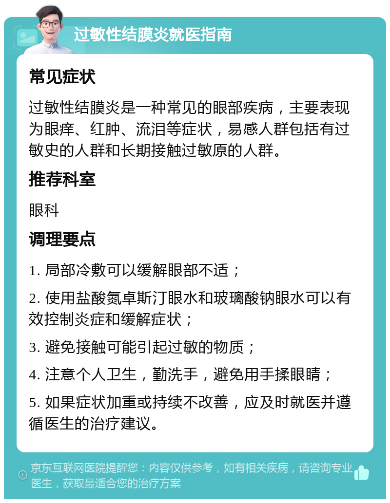 过敏性结膜炎就医指南 常见症状 过敏性结膜炎是一种常见的眼部疾病，主要表现为眼痒、红肿、流泪等症状，易感人群包括有过敏史的人群和长期接触过敏原的人群。 推荐科室 眼科 调理要点 1. 局部冷敷可以缓解眼部不适； 2. 使用盐酸氮卓斯汀眼水和玻璃酸钠眼水可以有效控制炎症和缓解症状； 3. 避免接触可能引起过敏的物质； 4. 注意个人卫生，勤洗手，避免用手揉眼睛； 5. 如果症状加重或持续不改善，应及时就医并遵循医生的治疗建议。