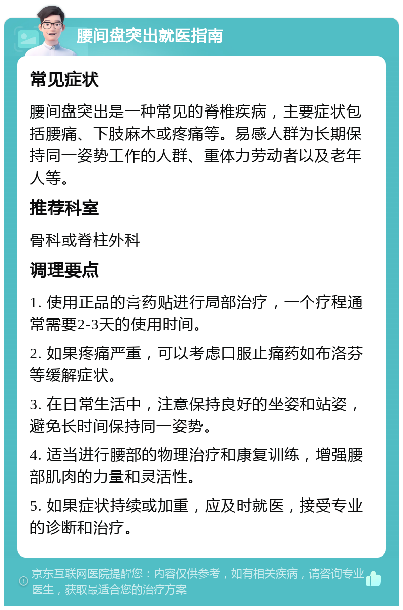 腰间盘突出就医指南 常见症状 腰间盘突出是一种常见的脊椎疾病，主要症状包括腰痛、下肢麻木或疼痛等。易感人群为长期保持同一姿势工作的人群、重体力劳动者以及老年人等。 推荐科室 骨科或脊柱外科 调理要点 1. 使用正品的膏药贴进行局部治疗，一个疗程通常需要2-3天的使用时间。 2. 如果疼痛严重，可以考虑口服止痛药如布洛芬等缓解症状。 3. 在日常生活中，注意保持良好的坐姿和站姿，避免长时间保持同一姿势。 4. 适当进行腰部的物理治疗和康复训练，增强腰部肌肉的力量和灵活性。 5. 如果症状持续或加重，应及时就医，接受专业的诊断和治疗。