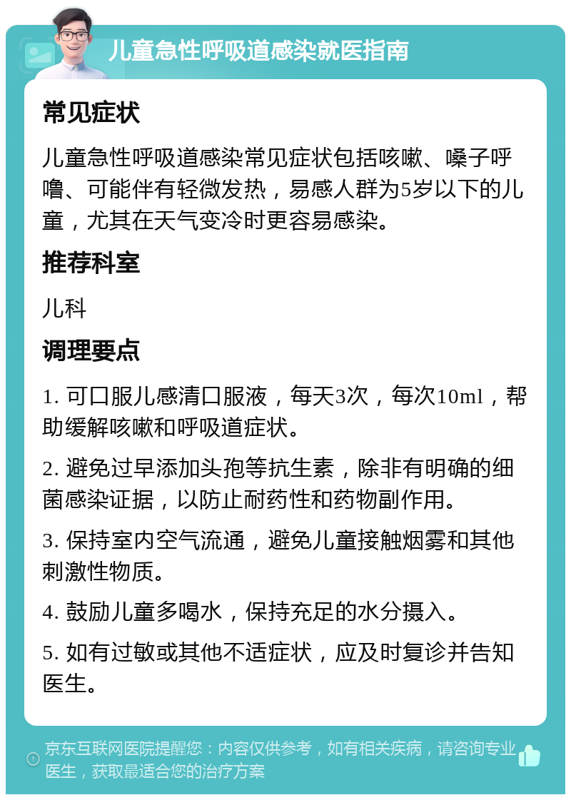 儿童急性呼吸道感染就医指南 常见症状 儿童急性呼吸道感染常见症状包括咳嗽、嗓子呼噜、可能伴有轻微发热，易感人群为5岁以下的儿童，尤其在天气变冷时更容易感染。 推荐科室 儿科 调理要点 1. 可口服儿感清口服液，每天3次，每次10ml，帮助缓解咳嗽和呼吸道症状。 2. 避免过早添加头孢等抗生素，除非有明确的细菌感染证据，以防止耐药性和药物副作用。 3. 保持室内空气流通，避免儿童接触烟雾和其他刺激性物质。 4. 鼓励儿童多喝水，保持充足的水分摄入。 5. 如有过敏或其他不适症状，应及时复诊并告知医生。