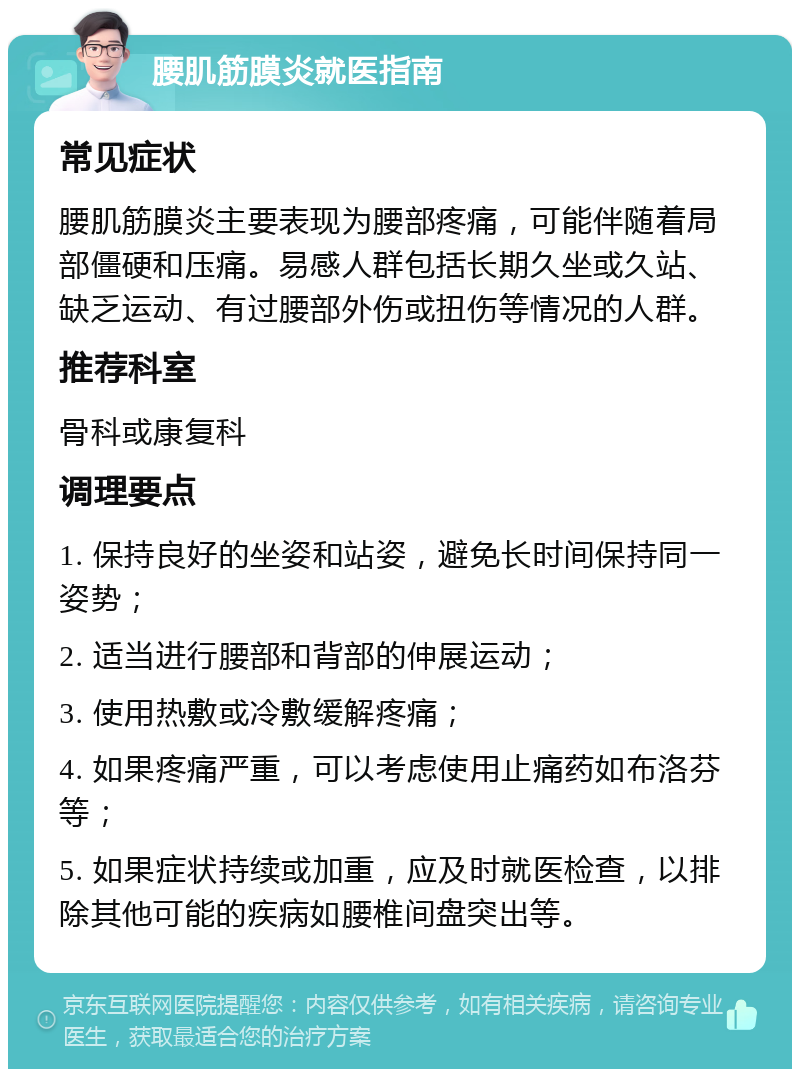 腰肌筋膜炎就医指南 常见症状 腰肌筋膜炎主要表现为腰部疼痛，可能伴随着局部僵硬和压痛。易感人群包括长期久坐或久站、缺乏运动、有过腰部外伤或扭伤等情况的人群。 推荐科室 骨科或康复科 调理要点 1. 保持良好的坐姿和站姿，避免长时间保持同一姿势； 2. 适当进行腰部和背部的伸展运动； 3. 使用热敷或冷敷缓解疼痛； 4. 如果疼痛严重，可以考虑使用止痛药如布洛芬等； 5. 如果症状持续或加重，应及时就医检查，以排除其他可能的疾病如腰椎间盘突出等。