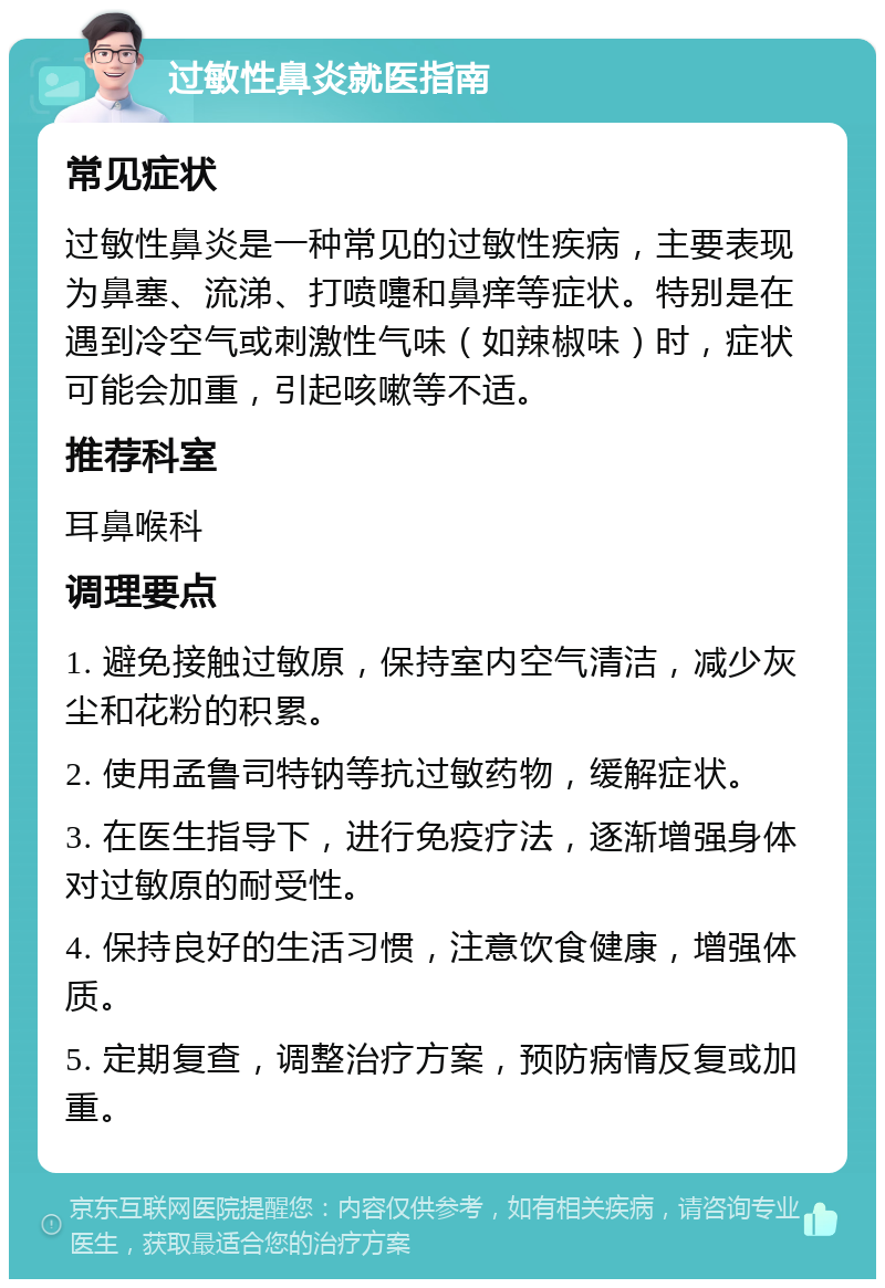 过敏性鼻炎就医指南 常见症状 过敏性鼻炎是一种常见的过敏性疾病，主要表现为鼻塞、流涕、打喷嚏和鼻痒等症状。特别是在遇到冷空气或刺激性气味（如辣椒味）时，症状可能会加重，引起咳嗽等不适。 推荐科室 耳鼻喉科 调理要点 1. 避免接触过敏原，保持室内空气清洁，减少灰尘和花粉的积累。 2. 使用孟鲁司特钠等抗过敏药物，缓解症状。 3. 在医生指导下，进行免疫疗法，逐渐增强身体对过敏原的耐受性。 4. 保持良好的生活习惯，注意饮食健康，增强体质。 5. 定期复查，调整治疗方案，预防病情反复或加重。