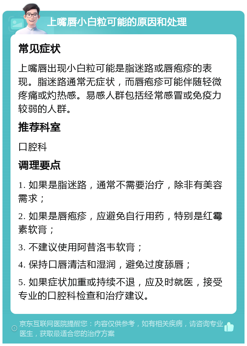 上嘴唇小白粒可能的原因和处理 常见症状 上嘴唇出现小白粒可能是脂迷路或唇疱疹的表现。脂迷路通常无症状，而唇疱疹可能伴随轻微疼痛或灼热感。易感人群包括经常感冒或免疫力较弱的人群。 推荐科室 口腔科 调理要点 1. 如果是脂迷路，通常不需要治疗，除非有美容需求； 2. 如果是唇疱疹，应避免自行用药，特别是红霉素软膏； 3. 不建议使用阿昔洛韦软膏； 4. 保持口唇清洁和湿润，避免过度舔唇； 5. 如果症状加重或持续不退，应及时就医，接受专业的口腔科检查和治疗建议。