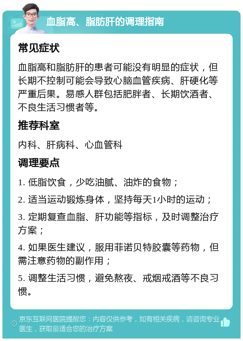 血脂高、脂肪肝的调理指南 常见症状 血脂高和脂肪肝的患者可能没有明显的症状，但长期不控制可能会导致心脑血管疾病、肝硬化等严重后果。易感人群包括肥胖者、长期饮酒者、不良生活习惯者等。 推荐科室 内科、肝病科、心血管科 调理要点 1. 低脂饮食，少吃油腻、油炸的食物； 2. 适当运动锻炼身体，坚持每天1小时的运动； 3. 定期复查血脂、肝功能等指标，及时调整治疗方案； 4. 如果医生建议，服用菲诺贝特胶囊等药物，但需注意药物的副作用； 5. 调整生活习惯，避免熬夜、戒烟戒酒等不良习惯。