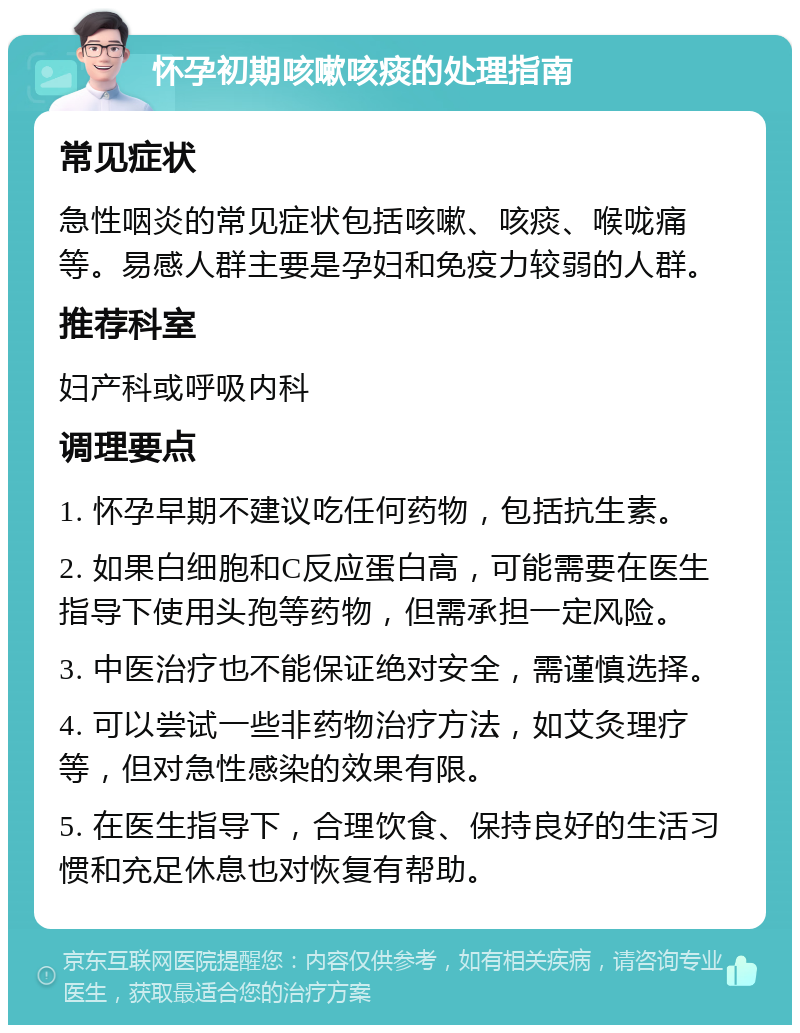 怀孕初期咳嗽咳痰的处理指南 常见症状 急性咽炎的常见症状包括咳嗽、咳痰、喉咙痛等。易感人群主要是孕妇和免疫力较弱的人群。 推荐科室 妇产科或呼吸内科 调理要点 1. 怀孕早期不建议吃任何药物，包括抗生素。 2. 如果白细胞和C反应蛋白高，可能需要在医生指导下使用头孢等药物，但需承担一定风险。 3. 中医治疗也不能保证绝对安全，需谨慎选择。 4. 可以尝试一些非药物治疗方法，如艾灸理疗等，但对急性感染的效果有限。 5. 在医生指导下，合理饮食、保持良好的生活习惯和充足休息也对恢复有帮助。