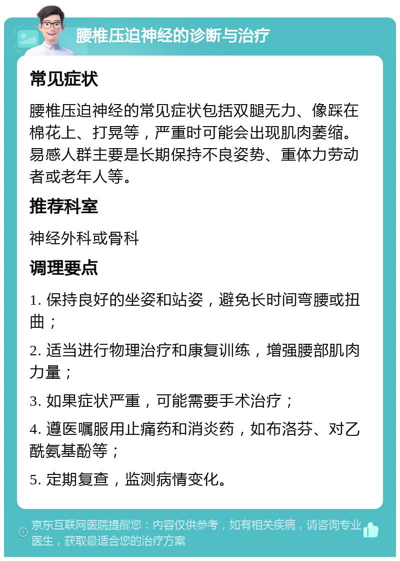 腰椎压迫神经的诊断与治疗 常见症状 腰椎压迫神经的常见症状包括双腿无力、像踩在棉花上、打晃等，严重时可能会出现肌肉萎缩。易感人群主要是长期保持不良姿势、重体力劳动者或老年人等。 推荐科室 神经外科或骨科 调理要点 1. 保持良好的坐姿和站姿，避免长时间弯腰或扭曲； 2. 适当进行物理治疗和康复训练，增强腰部肌肉力量； 3. 如果症状严重，可能需要手术治疗； 4. 遵医嘱服用止痛药和消炎药，如布洛芬、对乙酰氨基酚等； 5. 定期复查，监测病情变化。