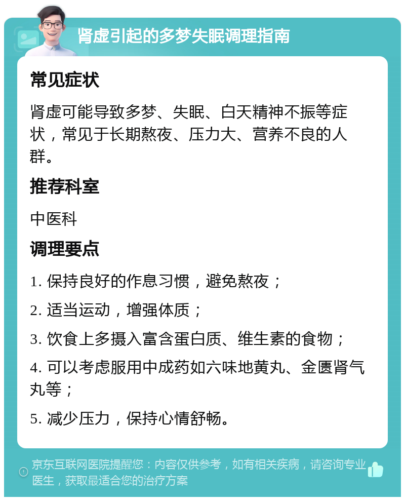 肾虚引起的多梦失眠调理指南 常见症状 肾虚可能导致多梦、失眠、白天精神不振等症状，常见于长期熬夜、压力大、营养不良的人群。 推荐科室 中医科 调理要点 1. 保持良好的作息习惯，避免熬夜； 2. 适当运动，增强体质； 3. 饮食上多摄入富含蛋白质、维生素的食物； 4. 可以考虑服用中成药如六味地黄丸、金匮肾气丸等； 5. 减少压力，保持心情舒畅。