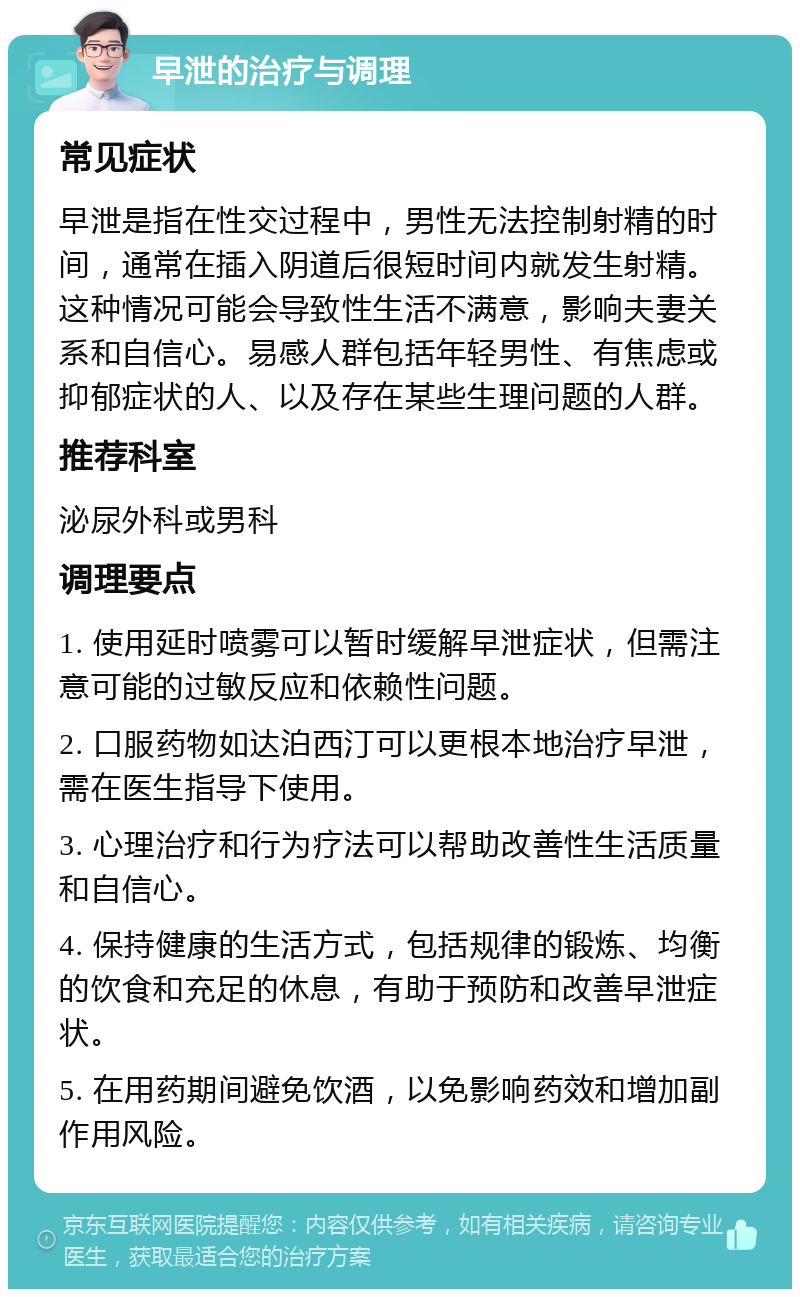 早泄的治疗与调理 常见症状 早泄是指在性交过程中，男性无法控制射精的时间，通常在插入阴道后很短时间内就发生射精。这种情况可能会导致性生活不满意，影响夫妻关系和自信心。易感人群包括年轻男性、有焦虑或抑郁症状的人、以及存在某些生理问题的人群。 推荐科室 泌尿外科或男科 调理要点 1. 使用延时喷雾可以暂时缓解早泄症状，但需注意可能的过敏反应和依赖性问题。 2. 口服药物如达泊西汀可以更根本地治疗早泄，需在医生指导下使用。 3. 心理治疗和行为疗法可以帮助改善性生活质量和自信心。 4. 保持健康的生活方式，包括规律的锻炼、均衡的饮食和充足的休息，有助于预防和改善早泄症状。 5. 在用药期间避免饮酒，以免影响药效和增加副作用风险。