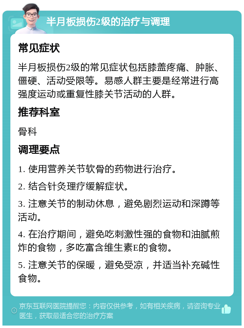 半月板损伤2级的治疗与调理 常见症状 半月板损伤2级的常见症状包括膝盖疼痛、肿胀、僵硬、活动受限等。易感人群主要是经常进行高强度运动或重复性膝关节活动的人群。 推荐科室 骨科 调理要点 1. 使用营养关节软骨的药物进行治疗。 2. 结合针灸理疗缓解症状。 3. 注意关节的制动休息，避免剧烈运动和深蹲等活动。 4. 在治疗期间，避免吃刺激性强的食物和油腻煎炸的食物，多吃富含维生素E的食物。 5. 注意关节的保暖，避免受凉，并适当补充碱性食物。