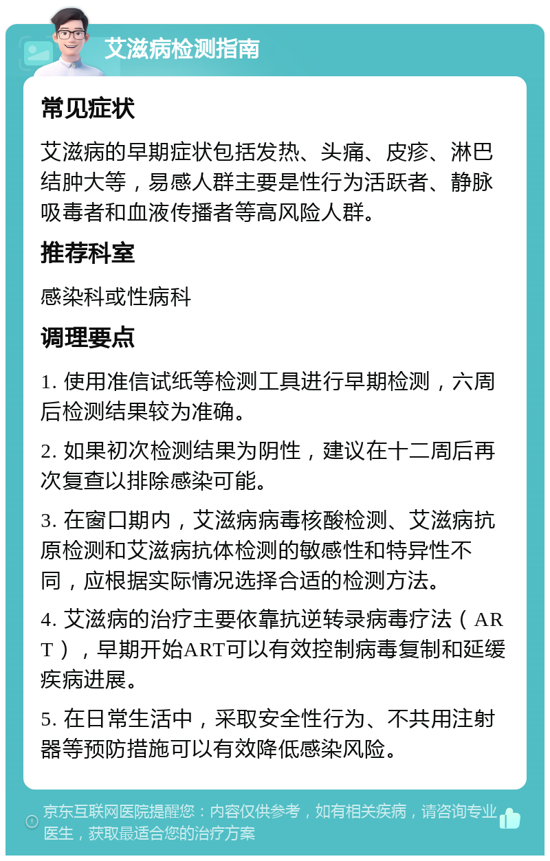 艾滋病检测指南 常见症状 艾滋病的早期症状包括发热、头痛、皮疹、淋巴结肿大等，易感人群主要是性行为活跃者、静脉吸毒者和血液传播者等高风险人群。 推荐科室 感染科或性病科 调理要点 1. 使用准信试纸等检测工具进行早期检测，六周后检测结果较为准确。 2. 如果初次检测结果为阴性，建议在十二周后再次复查以排除感染可能。 3. 在窗口期内，艾滋病病毒核酸检测、艾滋病抗原检测和艾滋病抗体检测的敏感性和特异性不同，应根据实际情况选择合适的检测方法。 4. 艾滋病的治疗主要依靠抗逆转录病毒疗法（ART），早期开始ART可以有效控制病毒复制和延缓疾病进展。 5. 在日常生活中，采取安全性行为、不共用注射器等预防措施可以有效降低感染风险。