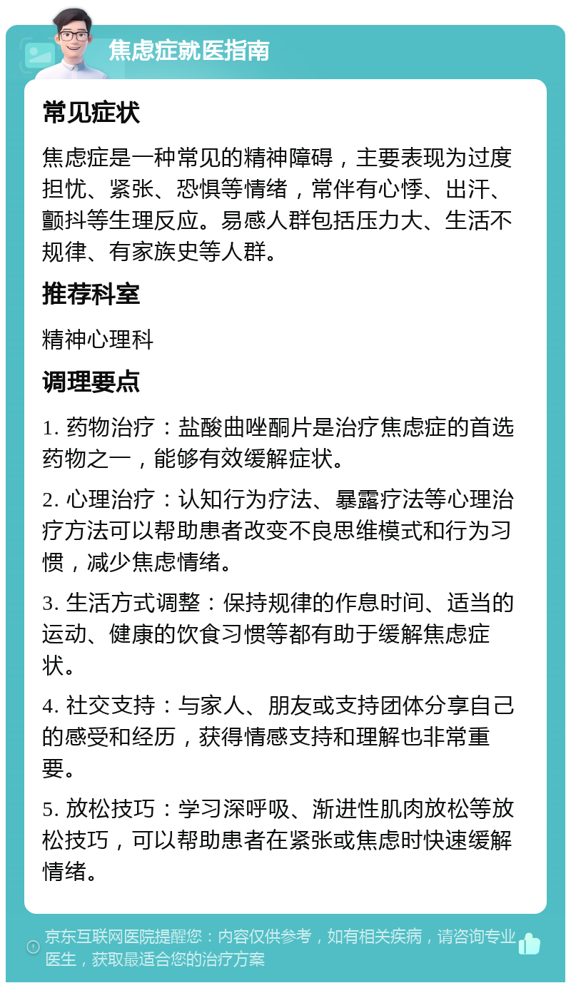 焦虑症就医指南 常见症状 焦虑症是一种常见的精神障碍，主要表现为过度担忧、紧张、恐惧等情绪，常伴有心悸、出汗、颤抖等生理反应。易感人群包括压力大、生活不规律、有家族史等人群。 推荐科室 精神心理科 调理要点 1. 药物治疗：盐酸曲唑酮片是治疗焦虑症的首选药物之一，能够有效缓解症状。 2. 心理治疗：认知行为疗法、暴露疗法等心理治疗方法可以帮助患者改变不良思维模式和行为习惯，减少焦虑情绪。 3. 生活方式调整：保持规律的作息时间、适当的运动、健康的饮食习惯等都有助于缓解焦虑症状。 4. 社交支持：与家人、朋友或支持团体分享自己的感受和经历，获得情感支持和理解也非常重要。 5. 放松技巧：学习深呼吸、渐进性肌肉放松等放松技巧，可以帮助患者在紧张或焦虑时快速缓解情绪。