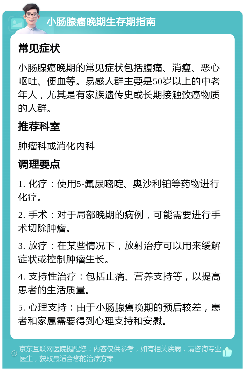 小肠腺癌晚期生存期指南 常见症状 小肠腺癌晚期的常见症状包括腹痛、消瘦、恶心呕吐、便血等。易感人群主要是50岁以上的中老年人，尤其是有家族遗传史或长期接触致癌物质的人群。 推荐科室 肿瘤科或消化内科 调理要点 1. 化疗：使用5-氟尿嘧啶、奥沙利铂等药物进行化疗。 2. 手术：对于局部晚期的病例，可能需要进行手术切除肿瘤。 3. 放疗：在某些情况下，放射治疗可以用来缓解症状或控制肿瘤生长。 4. 支持性治疗：包括止痛、营养支持等，以提高患者的生活质量。 5. 心理支持：由于小肠腺癌晚期的预后较差，患者和家属需要得到心理支持和安慰。