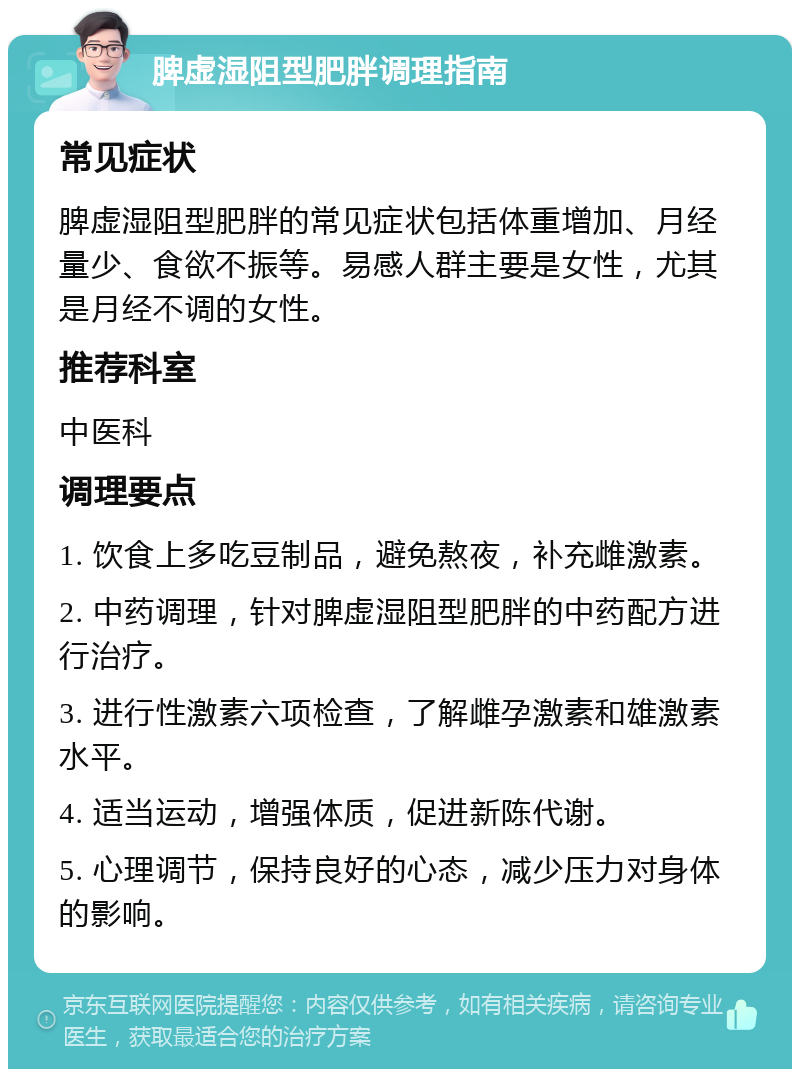 脾虚湿阻型肥胖调理指南 常见症状 脾虚湿阻型肥胖的常见症状包括体重增加、月经量少、食欲不振等。易感人群主要是女性，尤其是月经不调的女性。 推荐科室 中医科 调理要点 1. 饮食上多吃豆制品，避免熬夜，补充雌激素。 2. 中药调理，针对脾虚湿阻型肥胖的中药配方进行治疗。 3. 进行性激素六项检查，了解雌孕激素和雄激素水平。 4. 适当运动，增强体质，促进新陈代谢。 5. 心理调节，保持良好的心态，减少压力对身体的影响。