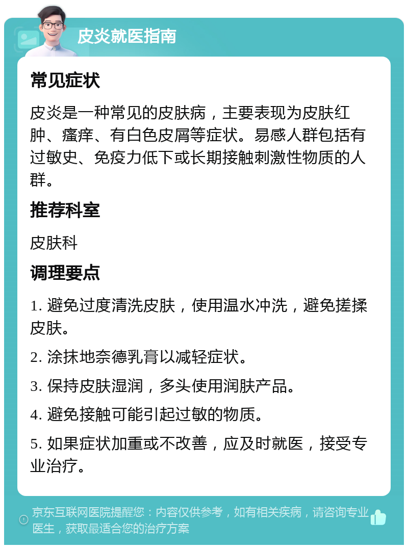 皮炎就医指南 常见症状 皮炎是一种常见的皮肤病，主要表现为皮肤红肿、瘙痒、有白色皮屑等症状。易感人群包括有过敏史、免疫力低下或长期接触刺激性物质的人群。 推荐科室 皮肤科 调理要点 1. 避免过度清洗皮肤，使用温水冲洗，避免搓揉皮肤。 2. 涂抹地奈德乳膏以减轻症状。 3. 保持皮肤湿润，多头使用润肤产品。 4. 避免接触可能引起过敏的物质。 5. 如果症状加重或不改善，应及时就医，接受专业治疗。