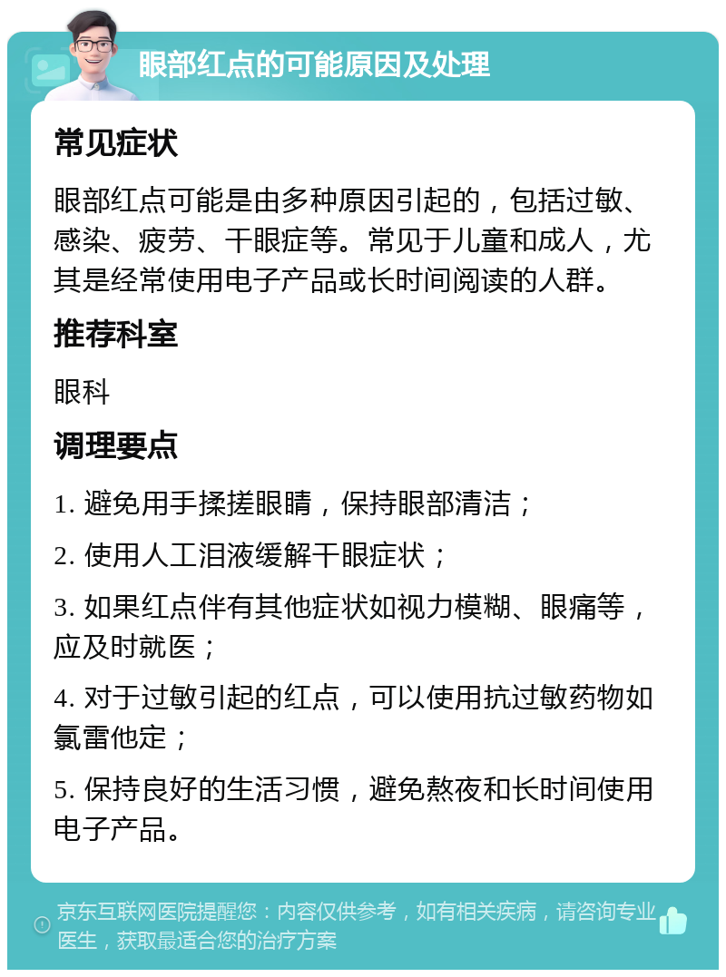 眼部红点的可能原因及处理 常见症状 眼部红点可能是由多种原因引起的，包括过敏、感染、疲劳、干眼症等。常见于儿童和成人，尤其是经常使用电子产品或长时间阅读的人群。 推荐科室 眼科 调理要点 1. 避免用手揉搓眼睛，保持眼部清洁； 2. 使用人工泪液缓解干眼症状； 3. 如果红点伴有其他症状如视力模糊、眼痛等，应及时就医； 4. 对于过敏引起的红点，可以使用抗过敏药物如氯雷他定； 5. 保持良好的生活习惯，避免熬夜和长时间使用电子产品。