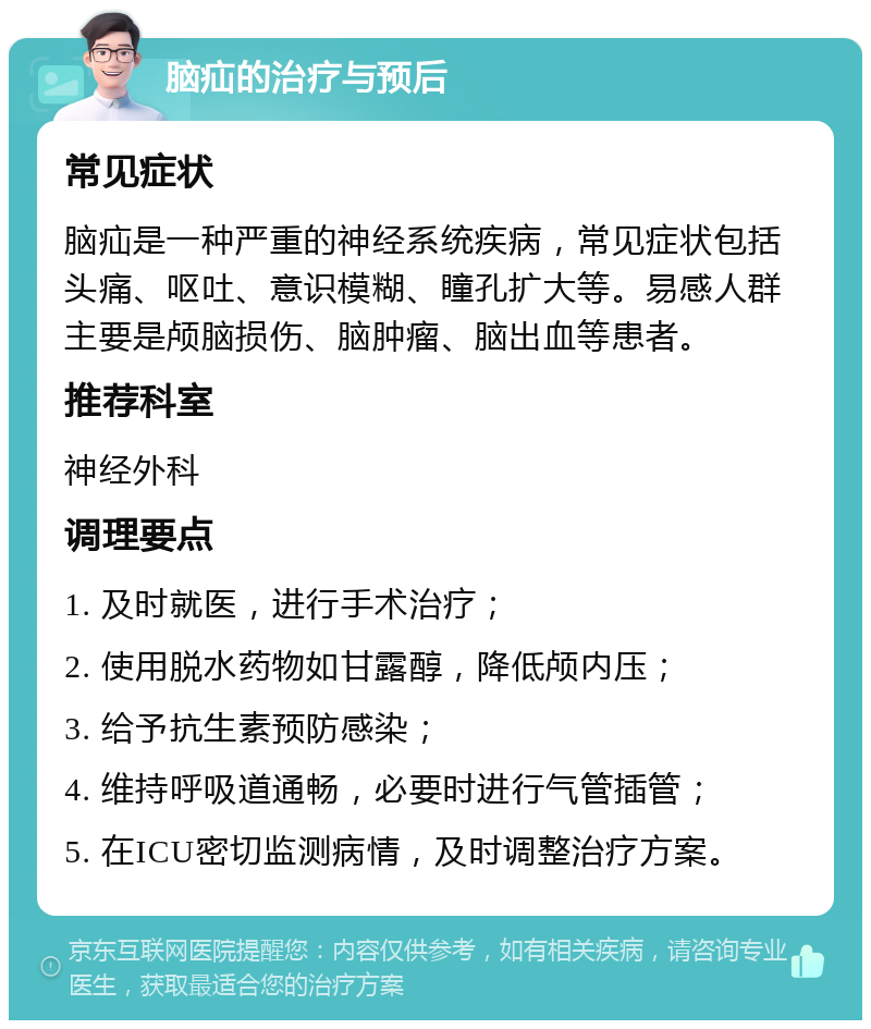 脑疝的治疗与预后 常见症状 脑疝是一种严重的神经系统疾病，常见症状包括头痛、呕吐、意识模糊、瞳孔扩大等。易感人群主要是颅脑损伤、脑肿瘤、脑出血等患者。 推荐科室 神经外科 调理要点 1. 及时就医，进行手术治疗； 2. 使用脱水药物如甘露醇，降低颅内压； 3. 给予抗生素预防感染； 4. 维持呼吸道通畅，必要时进行气管插管； 5. 在ICU密切监测病情，及时调整治疗方案。