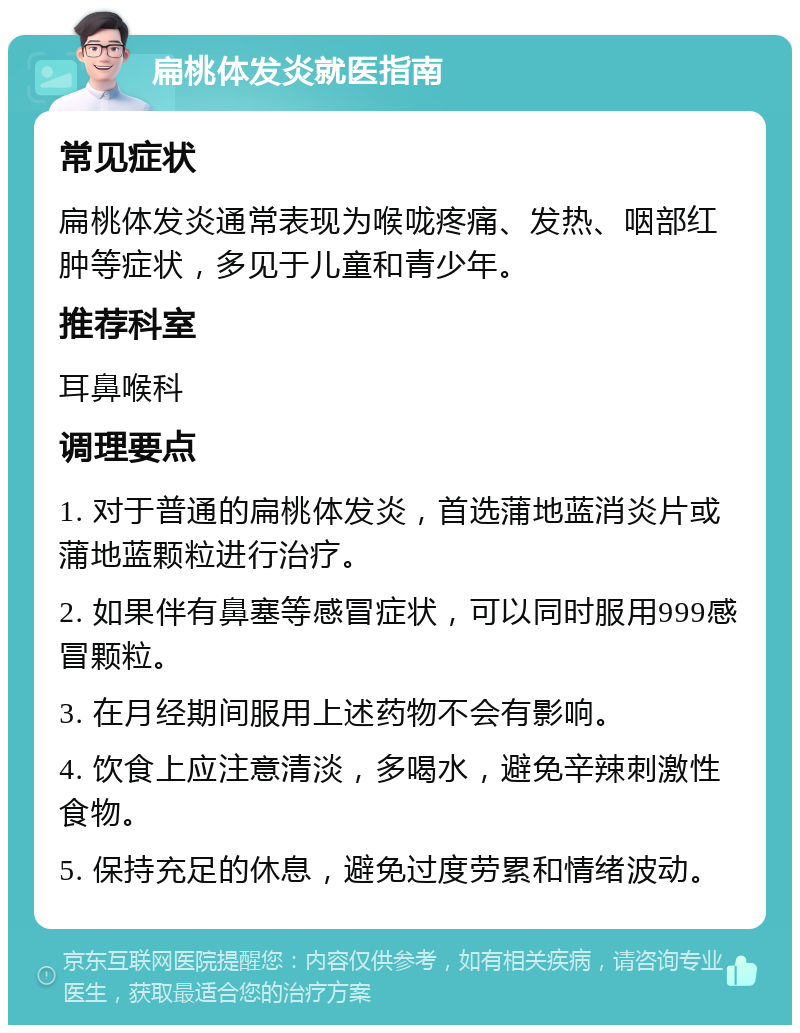 扁桃体发炎就医指南 常见症状 扁桃体发炎通常表现为喉咙疼痛、发热、咽部红肿等症状，多见于儿童和青少年。 推荐科室 耳鼻喉科 调理要点 1. 对于普通的扁桃体发炎，首选蒲地蓝消炎片或蒲地蓝颗粒进行治疗。 2. 如果伴有鼻塞等感冒症状，可以同时服用999感冒颗粒。 3. 在月经期间服用上述药物不会有影响。 4. 饮食上应注意清淡，多喝水，避免辛辣刺激性食物。 5. 保持充足的休息，避免过度劳累和情绪波动。