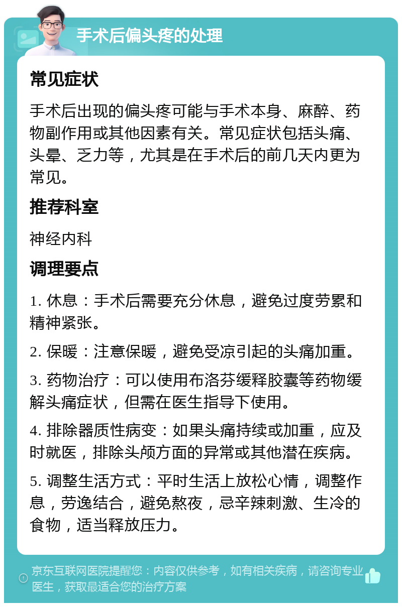 手术后偏头疼的处理 常见症状 手术后出现的偏头疼可能与手术本身、麻醉、药物副作用或其他因素有关。常见症状包括头痛、头晕、乏力等，尤其是在手术后的前几天内更为常见。 推荐科室 神经内科 调理要点 1. 休息：手术后需要充分休息，避免过度劳累和精神紧张。 2. 保暖：注意保暖，避免受凉引起的头痛加重。 3. 药物治疗：可以使用布洛芬缓释胶囊等药物缓解头痛症状，但需在医生指导下使用。 4. 排除器质性病变：如果头痛持续或加重，应及时就医，排除头颅方面的异常或其他潜在疾病。 5. 调整生活方式：平时生活上放松心情，调整作息，劳逸结合，避免熬夜，忌辛辣刺激、生冷的食物，适当释放压力。