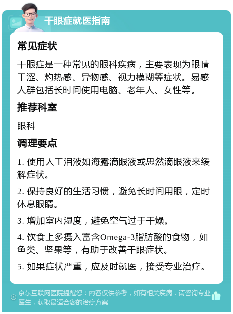 干眼症就医指南 常见症状 干眼症是一种常见的眼科疾病，主要表现为眼睛干涩、灼热感、异物感、视力模糊等症状。易感人群包括长时间使用电脑、老年人、女性等。 推荐科室 眼科 调理要点 1. 使用人工泪液如海露滴眼液或思然滴眼液来缓解症状。 2. 保持良好的生活习惯，避免长时间用眼，定时休息眼睛。 3. 增加室内湿度，避免空气过于干燥。 4. 饮食上多摄入富含Omega-3脂肪酸的食物，如鱼类、坚果等，有助于改善干眼症状。 5. 如果症状严重，应及时就医，接受专业治疗。