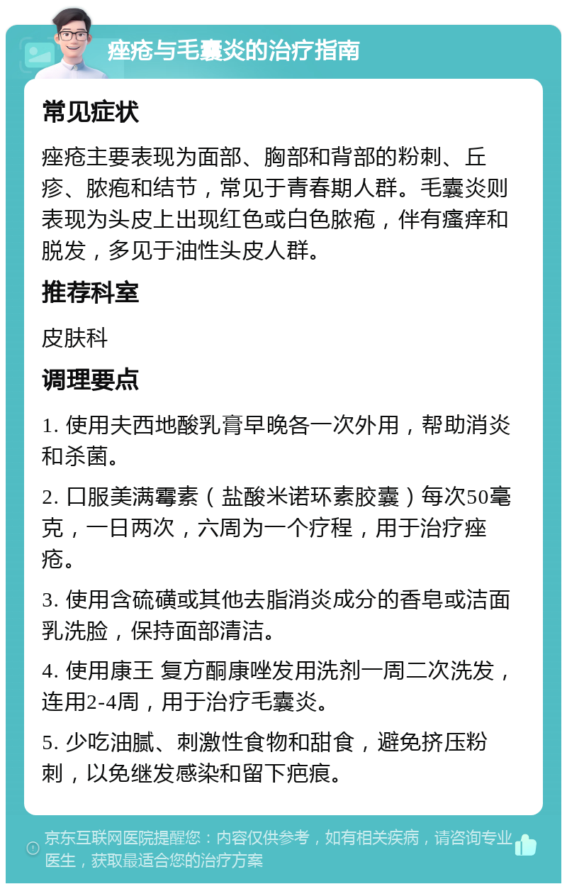 痤疮与毛囊炎的治疗指南 常见症状 痤疮主要表现为面部、胸部和背部的粉刺、丘疹、脓疱和结节，常见于青春期人群。毛囊炎则表现为头皮上出现红色或白色脓疱，伴有瘙痒和脱发，多见于油性头皮人群。 推荐科室 皮肤科 调理要点 1. 使用夫西地酸乳膏早晚各一次外用，帮助消炎和杀菌。 2. 口服美满霉素（盐酸米诺环素胶囊）每次50毫克，一日两次，六周为一个疗程，用于治疗痤疮。 3. 使用含硫磺或其他去脂消炎成分的香皂或洁面乳洗脸，保持面部清洁。 4. 使用康王 复方酮康唑发用洗剂一周二次洗发，连用2-4周，用于治疗毛囊炎。 5. 少吃油腻、刺激性食物和甜食，避免挤压粉刺，以免继发感染和留下疤痕。